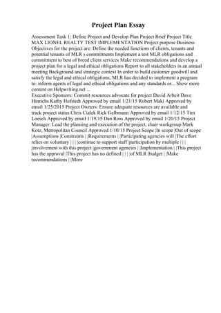 Project Plan Essay
Assessment Task 1: Define Project and Develop Plan Project Brief Project Title
MAX LIONEL REALTY TEST IMPLEMENTATION Project purpose Business
Objectives for the project are: Define the needed functions of clients, tenants and
potential tenants of MLR s commitments Implement a test MLR obligations and
commitment to best of breed client services Make recommendations and develop a
project plan for a legal and ethical obligations Report to all stakeholders in an annual
meeting Background and strategic context In order to build customer goodwill and
satisfy the legal and ethical obligations, MLR has decided to implement a program
to: inform agents of legal and ethical obligations and any standards or... Show more
content on Helpwriting.net ...
Executive Sponsors: Commit resources advocate for project David Arbeit Dave
Hinrichs Kathy Hofstedt Approved by email 1/21/15 Robert Maki Approved by
email 1/25/2015 Project Owners: Ensure adequate resources are available and
track project status Chris Cialek Rick Gelbmann Approved by email 1/12/15 Tim
Loesch Approved by email 1/19/15 Dan Ross Approved by email 1/20/15 Project
Manager: Lead the planning and execution of the project, chair workgroup Mark
Kotz, Metropolitan Council Approved 1/10/15 Project Scope |In scope |Out of scope
|Assumptions |Constraints | |Requirements | |Participating agencies will |The effort
relies on voluntary | | | |continue to support staff |participation by multiple | | |
|involvement with this project |government agencies | |Implementation | |This project
has the approval |This project has no defined | | | |of MLR |budget | |Make
recommendations | |More
 