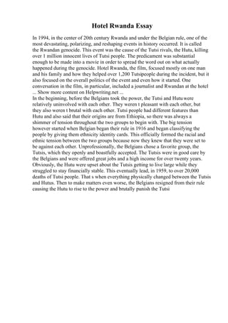 Hotel Rwanda Essay
In 1994, in the center of 20th century Rwanda and under the Belgian rule, one of the
most devastating, polarizing, and reshaping events in history occurred. It is called
the Rwandan genocide. This event was the cause of the Tutsi rivals, the Hutu, killing
over 1 million innocent lives of Tutsi people. The predicament was substantial
enough to be made into a movie in order to spread the word out on what actually
happened during the genocide. Hotel Rwanda, the film, focused mostly on one man
and his family and how they helped over 1,200 Tutsipeople during the incident, but it
also focused on the overall politics of the event and even how it started. One
conversation in the film, in particular, included a journalist and Rwandan at the hotel
... Show more content on Helpwriting.net ...
In the beginning, before the Belgians took the power, the Tutsi and Hutuwere
relatively uninvolved with each other. They weren t pleasant with each other, but
they also weren t brutal with each other. Tutsi people had different features than
Hutu and also said that their origins are from Ethiopia, so there was always a
shimmer of tension throughout the two groups to begin with. The big tension
however started when Belgian began their rule in 1916 and began classifying the
people by giving them ethnicity identity cards. This officially formed the racial and
ethnic tension between the two groups because now they knew that they were set to
be against each other. Unprofessionally, the Belgians chose a favorite group, the
Tutsis, which they openly and boastfully accepted. The Tutsis were in good care by
the Belgians and were offered great jobs and a high income for over twenty years.
Obviously, the Hutu were upset about the Tutsis getting to live large while they
struggled to stay financially stable. This eventually lead, in 1959, to over 20,000
deaths of Tutsi people. That s when everything physically changed between the Tutsis
and Hutus. Then to make matters even worse, the Belgians resigned from their rule
causing the Hutu to rise to the power and brutally punish the Tutsi
 