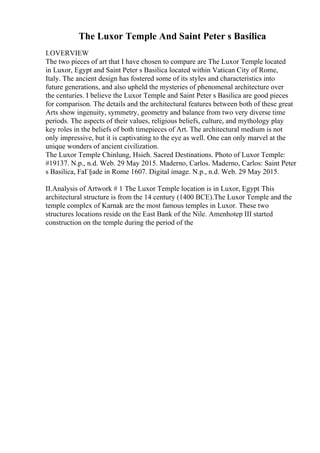 The Luxor Temple And Saint Peter s Basilica
I.OVERVIEW
The two pieces of art that I have chosen to compare are The Luxor Temple located
in Luxor, Egypt and Saint Peter s Basilica located within Vatican City of Rome,
Italy. The ancient design has fostered some of its styles and characteristics into
future generations, and also upheld the mysteries of phenomenal architecture over
the centuries. I believe the Luxor Temple and Saint Peter s Basilica are good pieces
for comparison. The details and the architectural features between both of these great
Arts show ingenuity, symmetry, geometry and balance from two very diverse time
periods. The aspects of their values, religious beliefs, culture, and mythology play
key roles in the beliefs of both timepieces of Art. The architectural medium is not
only impressive, but it is captivating to the eye as well. One can only marvel at the
unique wonders of ancient civilization.
The Luxor Temple Chinlung, Hsieh. Sacred Destinations. Photo of Luxor Temple:
#19137. N.p., n.d. Web. 29 May 2015. Maderno, Carlos. Maderno, Carlos: Saint Peter
s Basilica, FaГ§ade in Rome 1607. Digital image. N.p., n.d. Web. 29 May 2015.
II.Analysis of Artwork # 1 The Luxor Temple location is in Luxor, Egypt
. This
architectural structure is from the 14 century (1400 BCE).The Luxor Temple and the
temple complex of Karnak are the most famous temples in Luxor. These two
structures locations reside on the East Bank of the Nile. Amenhotep III started
construction on the temple during the period of the
 