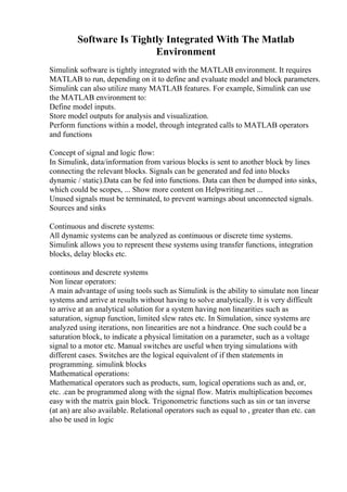 Software Is Tightly Integrated With The Matlab
Environment
Simulink software is tightly integrated with the MATLAB environment. It requires
MATLAB to run, depending on it to define and evaluate model and block parameters.
Simulink can also utilize many MATLAB features. For example, Simulink can use
the MATLAB environment to:
Define model inputs.
Store model outputs for analysis and visualization.
Perform functions within a model, through integrated calls to MATLAB operators
and functions
Concept of signal and logic flow:
In Simulink, data/information from various blocks is sent to another block by lines
connecting the relevant blocks. Signals can be generated and fed into blocks
dynamic / static).Data can be fed into functions. Data can then be dumped into sinks,
which could be scopes, ... Show more content on Helpwriting.net ...
Unused signals must be terminated, to prevent warnings about unconnected signals.
Sources and sinks
Continuous and discrete systems:
All dynamic systems can be analyzed as continuous or discrete time systems.
Simulink allows you to represent these systems using transfer functions, integration
blocks, delay blocks etc.
continous and descrete systems
Non linear operators:
A main advantage of using tools such as Simulink is the ability to simulate non linear
systems and arrive at results without having to solve analytically. It is very difficult
to arrive at an analytical solution for a system having non linearities such as
saturation, signup function, limited slew rates etc. In Simulation, since systems are
analyzed using iterations, non linearities are not a hindrance. One such could be a
saturation block, to indicate a physical limitation on a parameter, such as a voltage
signal to a motor etc. Manual switches are useful when trying simulations with
different cases. Switches are the logical equivalent of if then statements in
programming. simulink blocks
Mathematical operations:
Mathematical operators such as products, sum, logical operations such as and, or,
etc. .can be programmed along with the signal flow. Matrix multiplication becomes
easy with the matrix gain block. Trigonometric functions such as sin or tan inverse
(at an) are also available. Relational operators such as equal to , greater than etc. can
also be used in logic
 