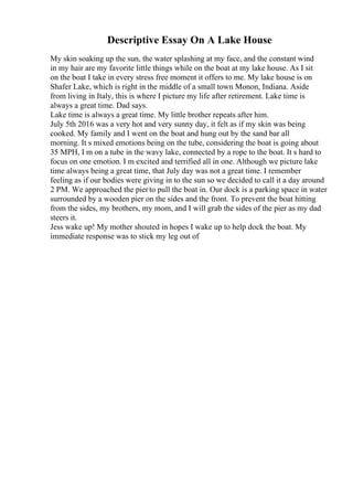 Descriptive Essay On A Lake House
My skin soaking up the sun, the water splashing at my face, and the constant wind
in my hair are my favorite little things while on the boat at my lake house. As I sit
on the boat I take in every stress free moment it offers to me. My lake house is on
Shafer Lake, which is right in the middle of a small town Monon, Indiana. Aside
from living in Italy, this is where I picture my life after retirement. Lake time is
always a great time. Dad says.
Lake time is always a great time. My little brother repeats after him.
July 5th 2016 was a very hot and very sunny day, it felt as if my skin was being
cooked. My family and I went on the boat and hung out by the sand bar all
morning. It s mixed emotions being on the tube, considering the boat is going about
35 MPH, I m on a tube in the wavy lake, connected by a rope to the boat. It s hard to
focus on one emotion. I m excited and terrified all in one. Although we picture lake
time always being a great time, that July day was not a great time. I remember
feeling as if our bodies were giving in to the sun so we decided to call it a day around
2 PM. We approached the pierto pull the boat in. Our dock is a parking space in water
surrounded by a wooden pier on the sides and the front. To prevent the boat hitting
from the sides, my brothers, my mom, and I will grab the sides of the pier as my dad
steers it.
Jess wake up! My mother shouted in hopes I wake up to help dock the boat. My
immediate response was to stick my leg out of
 