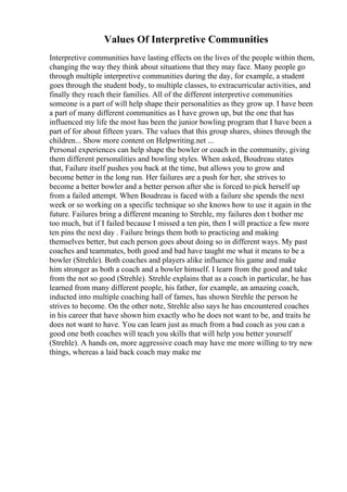 Values Of Interpretive Communities
Interpretive communities have lasting effects on the lives of the people within them,
changing the way they think about situations that they may face. Many people go
through multiple interpretive communities during the day, for example, a student
goes through the student body, to multiple classes, to extracurricular activities, and
finally they reach their families. All of the different interpretive communities
someone is a part of will help shape their personalities as they grow up. I have been
a part of many different communities as I have grown up, but the one that has
influenced my life the most has been the junior bowling program that I have been a
part of for about fifteen years. The values that this group shares, shines through the
children... Show more content on Helpwriting.net ...
Personal experiences can help shape the bowler or coach in the community, giving
them different personalities and bowling styles. When asked, Boudreau states
that, Failure itself pushes you back at the time, but allows you to grow and
become better in the long run. Her failures are a push for her, she strives to
become a better bowler and a better person after she is forced to pick herself up
from a failed attempt. When Boudreau is faced with a failure she spends the next
week or so working on a specific technique so she knows how to use it again in the
future. Failures bring a different meaning to Strehle, my failures don t bother me
too much, but if I failed because I missed a ten pin, then I will practice a few more
ten pins the next day . Failure brings them both to practicing and making
themselves better, but each person goes about doing so in different ways. My past
coaches and teammates, both good and bad have taught me what it means to be a
bowler (Strehle). Both coaches and players alike influence his game and make
him stronger as both a coach and a bowler himself. I learn from the good and take
from the not so good (Strehle). Strehle explains that as a coach in particular, he has
learned from many different people, his father, for example, an amazing coach,
inducted into multiple coaching hall of fames, has shown Strehle the person he
strives to become. On the other note, Strehle also says he has encountered coaches
in his career that have shown him exactly who he does not want to be, and traits he
does not want to have. You can learn just as much from a bad coach as you can a
good one both coaches will teach you skills that will help you better yourself
(Strehle). A hands on, more aggressive coach may have me more willing to try new
things, whereas a laid back coach may make me
 