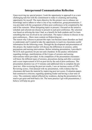 Interpersonal Communication Reflection
Upon receiving my special project, I took the opportunity to approach it as a new
challenging task but with the commitment to make it a learning and teaching
opportunity for myself. The main objective for this project was to enhance my
knowledge and to adhere to what is one of my weaknesses, group presentations. I
was provided with the assignment of three post conferences to be completed by the
end of the semester. When delegating topics to present, I focused on the tentative
schedule and selected one disease to present in each post conference. My selection
was based on utilizing the time I had, as a benefit for both students and I to learn
something that was involved in our curriculum. The topics I choose to discuss in my
post conferences... Show more content on Helpwriting.net ...
The reason why I choose to present this topic was because neuro disorders are hard
to understand, and I wanted to take the opportunity to teach my classmates useful
information for the following exam. Through the development and presentation of
this project, the student teacher will discuss the differences in seizures, safety
precautions and nursing interventions. Before initiating presentation, I provided 4
NCLEX style questions for pre test and a handout. In the packet, information
regarding etiology, manifestations of the 6 types of seizures and nursing
interventions where provided. At the completion of the presentation classmates
will know the different types of seizures, precautions during and after a seizures
and a score improvement of 4/4 on post test by the end of post conference. The
presentation duration was of 15 minutes and additional time to complete the pre
/post test. After reviewing the post test results, I saw an increase scores of 50%.
Reviewing scores, I feel pleased with my presentation, with evidence that my
classmates did learn the material by improving post test scores. Evaluation papers
had constructive criticism, regarding speaking louder and having a clear tone of
voice. The comments indeed reflected my weakness, during the presentation I do
tend to get quiet and hold back a lot. The more practice I get with presentations, I
believe will help me grow
 