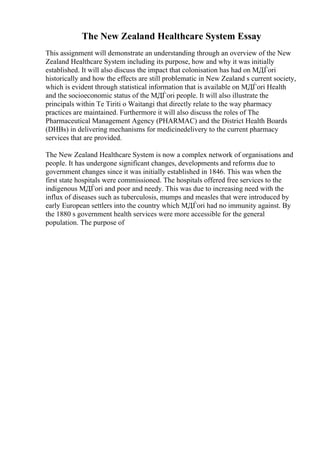 The New Zealand Healthcare System Essay
This assignment will demonstrate an understanding through an overview of the New
Zealand Healthcare System including its purpose, how and why it was initially
established. It will also discuss the impact that colonisation has had on MДЃori
historically and how the effects are still problematic in New Zealand s current society,
which is evident through statistical information that is available on MДЃori Health
and the socioeconomic status of the MДЃori people. It will also illustrate the
principals within Te Tiriti o Waitangi that directly relate to the way pharmacy
practices are maintained. Furthermore it will also discuss the roles of The
Pharmaceutical Management Agency (PHARMAC) and the District Health Boards
(DHBs) in delivering mechanisms for medicinedelivery to the current pharmacy
services that are provided.
The New Zealand Healthcare System is now a complex network of organisations and
people. It has undergone significant changes, developments and reforms due to
government changes since it was initially established in 1846. This was when the
first state hospitals were commissioned. The hospitals offered free services to the
indigenous MДЃori and poor and needy. This was due to increasing need with the
influx of diseases such as tuberculosis, mumps and measles that were introduced by
early European settlers into the country which MДЃori had no immunity against. By
the 1880 s government health services were more accessible for the general
population. The purpose of
 