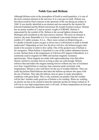 Noble Gas and Helium
Although Helium exists in the atmosphere of Earth in small quantities, it is one of
the most common element in the universe. It is a rare gas on earth. Helium was
first discovered by Pierre Janssen in the spectrum of the sun during an eclipse in
1868. It was shortly identified as an element and was named by the chemist Sir
Edward Frankland and the British astronomer Sir Joseph Norman Lockyer. Helium
has an atomic number of 2 and an atomic weight of 4.002602. Helium is
represented by the symbol of He. Helium is the second lightest element after
Hydrogen and considered as the least reactive element. The more an element is
reactive, the more flammable it is. It is considered a non metal element with a
number of 2 stable isotopes. It is a... Show more content on Helpwriting.net ...
It s deadly to breath in pure oxygen so divers mix it with helium in order to breath
underwater!! Depending on how low the diver will dive, the helium/oxygen ratio
needs to be accurate in order to dive safely. One of the greatest uses of helium is
for cryogenics. When helium is liquefied it is one of the coldest substances known
to man. Helium boils at the temperature of 4 Kelvin (452 degrees Fahrenheit). It is
commonly used in magnets for MRIs and nuclear magnetic resonance
spectroscopy. These magnets are made with superconducting wires that allow
electric current to circulate forever as long as they are cold enough. Helium
enforces that and makes the magnet running forever without any loss of resistance
over time. Liquid helium is used any time someone needs extremely cold
temperatures. Helium is also well know for the use of weather balloons. They use
really big helium filled balloons that takes the balloon up almost into space with
the use of helium. They take the balloon close to space to study atmospheric
conditions with great detail. This is why scientists can predict what the weather
will be like! Another really good use of helium is for welding. When arc welding,
an electric arc has to be created to heat the materials up that are being worked on. It
will rise to very high temperatures and it will melt. At these temperatures an inert gas
is needed to protect the materials from
 