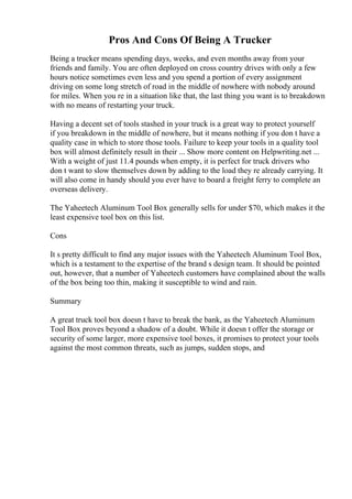 Pros And Cons Of Being A Trucker
Being a trucker means spending days, weeks, and even months away from your
friends and family. You are often deployed on cross country drives with only a few
hours notice sometimes even less and you spend a portion of every assignment
driving on some long stretch of road in the middle of nowhere with nobody around
for miles. When you re in a situation like that, the last thing you want is to breakdown
with no means of restarting your truck.
Having a decent set of tools stashed in your truck is a great way to protect yourself
if you breakdown in the middle of nowhere, but it means nothing if you don t have a
quality case in which to store those tools. Failure to keep your tools in a quality tool
box will almost definitely result in their ... Show more content on Helpwriting.net ...
With a weight of just 11.4 pounds when empty, it is perfect for truck drivers who
don t want to slow themselves down by adding to the load they re already carrying. It
will also come in handy should you ever have to board a freight ferry to complete an
overseas delivery.
The Yaheetech Aluminum Tool Box generally sells for under $70, which makes it the
least expensive tool box on this list.
Cons
It s pretty difficult to find any major issues with the Yaheetech Aluminum Tool Box,
which is a testament to the expertise of the brand s design team. It should be pointed
out, however, that a number of Yaheetech customers have complained about the walls
of the box being too thin, making it susceptible to wind and rain.
Summary
A great truck tool box doesn t have to break the bank, as the Yaheetech Aluminum
Tool Box proves beyond a shadow of a doubt. While it doesn t offer the storage or
security of some larger, more expensive tool boxes, it promises to protect your tools
against the most common threats, such as jumps, sudden stops, and
 