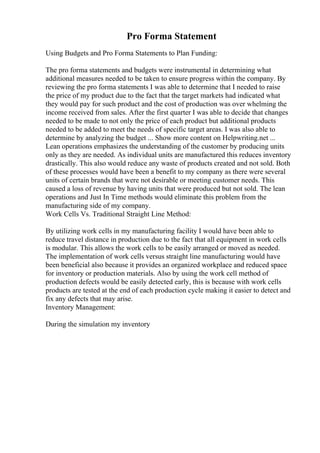 Pro Forma Statement
Using Budgets and Pro Forma Statements to Plan Funding:
The pro forma statements and budgets were instrumental in determining what
additional measures needed to be taken to ensure progress within the company. By
reviewing the pro forma statements I was able to determine that I needed to raise
the price of my product due to the fact that the target markets had indicated what
they would pay for such product and the cost of production was over whelming the
income received from sales. After the first quarter I was able to decide that changes
needed to be made to not only the price of each product but additional products
needed to be added to meet the needs of specific target areas. I was also able to
determine by analyzing the budget ... Show more content on Helpwriting.net ...
Lean operations emphasizes the understanding of the customer by producing units
only as they are needed. As individual units are manufactured this reduces inventory
drastically. This also would reduce any waste of products created and not sold. Both
of these processes would have been a benefit to my company as there were several
units of certain brands that were not desirable or meeting customer needs. This
caused a loss of revenue by having units that were produced but not sold. The lean
operations and Just In Time methods would eliminate this problem from the
manufacturing side of my company.
Work Cells Vs. Traditional Straight Line Method:
By utilizing work cells in my manufacturing facility I would have been able to
reduce travel distance in production due to the fact that all equipment in work cells
is modular. This allows the work cells to be easily arranged or moved as needed.
The implementation of work cells versus straight line manufacturing would have
been beneficial also because it provides an organized workplace and reduced space
for inventory or production materials. Also by using the work cell method of
production defects would be easily detected early, this is because with work cells
products are tested at the end of each production cycle making it easier to detect and
fix any defects that may arise.
Inventory Management:
During the simulation my inventory
 