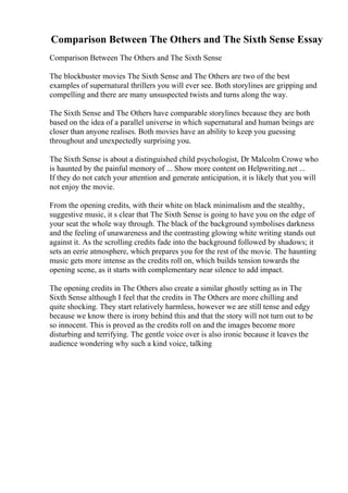 Comparison Between The Others and The Sixth Sense Essay
Comparison Between The Others and The Sixth Sense
The blockbuster movies The Sixth Sense and The Others are two of the best
examples of supernatural thrillers you will ever see. Both storylines are gripping and
compelling and there are many unsuspected twists and turns along the way.
The Sixth Sense and The Others have comparable storylines because they are both
based on the idea of a parallel universe in which supernatural and human beings are
closer than anyone realises. Both movies have an ability to keep you guessing
throughout and unexpectedly surprising you.
The Sixth Sense is about a distinguished child psychologist, Dr Malcolm Crowe who
is haunted by the painful memory of ... Show more content on Helpwriting.net ...
If they do not catch your attention and generate anticipation, it is likely that you will
not enjoy the movie.
From the opening credits, with their white on black minimalism and the stealthy,
suggestive music, it s clear that The Sixth Sense is going to have you on the edge of
your seat the whole way through. The black of the background symbolises darkness
and the feeling of unawareness and the contrasting glowing white writing stands out
against it. As the scrolling credits fade into the background followed by shadows; it
sets an eerie atmosphere, which prepares you for the rest of the movie. The haunting
music gets more intense as the credits roll on, which builds tension towards the
opening scene, as it starts with complementary near silence to add impact.
The opening credits in The Others also create a similar ghostly setting as in The
Sixth Sense although I feel that the credits in The Others are more chilling and
quite shocking. They start relatively harmless, however we are still tense and edgy
because we know there is irony behind this and that the story will not turn out to be
so innocent. This is proved as the credits roll on and the images become more
disturbing and terrifying. The gentle voice over is also ironic because it leaves the
audience wondering why such a kind voice, talking
 