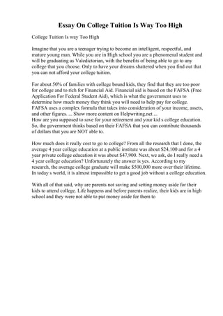 Essay On College Tuition Is Way Too High
College Tuition Is way Too High
Imagine that you are a teenager trying to become an intelligent, respectful, and
mature young man. While you are in High school you are a phenomenal student and
will be graduating as Valedictorian, with the benefits of being able to go to any
college that you choose. Only to have your dreams shattered when you find out that
you can not afford your college tuition.
For about 50% of families with college bound kids, they find that they are too poor
for college and to rich for Financial Aid. Financial aid is based on the FAFSA (Free
Application For Federal Student Aid), which is what the government uses to
determine how much money they think you will need to help pay for college.
FAFSA uses a complex formula that takes into consideration of your income, assets,
and other figures. ... Show more content on Helpwriting.net ...
How are you supposed to save for your retirement and your kid s college education.
So, the government thinks based on their FAFSA that you can contribute thousands
of dollars that you are NOT able to.
How much does it really cost to go to college? From all the research that I done, the
average 4 year college education at a public institute was about $24,100 and for a 4
year private college education it was about $47,900. Next, we ask, do I really need a
4 year college education? Unfortunately the answer is yes. According to my
research, the average college graduate will make $500,000 more over their lifetime.
In today s world, it is almost impossible to get a good job without a college education.
With all of that said, why are parents not saving and setting money aside for their
kids to attend college. Life happens and before parents realize, their kids are in high
school and they were not able to put money aside for them to
 