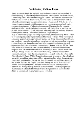 Participatory Culture Paper
It s no secret that people are engaging more and more with the Internet and social
media everyday. A simple Google search can lead you to various discussion forums,
Tumblr blogs, and a plethora of hash tagged Tweets. The Internet is an interactive
medium, and as users of that medium, we have access to innumerable amounts of
data and information previous generations could only dream of. With the rise of an
interactive, communicative platform, people and companies can send and receive
messages instantaneously. Take the phenomenon of live tweeting for example:
audience members (particularly fans) watching a television show in real time can
provide instant feedback of their responses, and using particular hashtags, can have
their responses appear... Show more content on Helpwriting.net ...
392). In other words, people are acting as prosumers, a term coined by Alvin Toffler,
by consuming and producing media texts of their own (Toffler, 1989). The Internet
provides a space where this participatory culture can thrive. Discussion based forums
and boards are especially active places where fans can interact. According to Jenkins,
message boards and forums become knowledge communities that structure and
organize the fans knowledge about a particular text (Booth, 2010, pp. 37 38). From
these interactive online hubs, fans can work together to create distinct meanings
unique to their fan culture and themselves, according to media scholar Paul Booth:
Dialogue through forums and listservs create meaning for the members of the
community separated from the meaning contained (or read) within the extant media
object (Booth, 2010, pp. 37 38). Discussion boards and forums aren t the only places
where this type of interaction occurs; blogs are another place where fans can engage
in this participatory culture. Blogs, and more importantly, their ability to comment
and provide feedback are integral to the interactivity and productivity of online
fandom. According to Booth, Comments become a way for the blog to elicit
feedback and participation by members of a community. This ability to provide
instantaneous feedback fulfills the desire of instant gratification and fosters the
ability to communicate more effectively as a collective
 