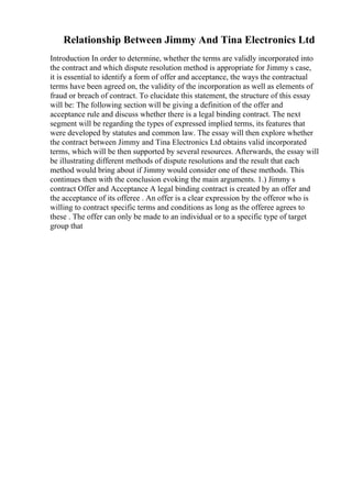 Relationship Between Jimmy And Tina Electronics Ltd
Introduction In order to determine, whether the terms are validly incorporated into
the contract and which dispute resolution method is appropriate for Jimmy s case,
it is essential to identify a form of offer and acceptance, the ways the contractual
terms have been agreed on, the validity of the incorporation as well as elements of
fraud or breach of contract. To elucidate this statement, the structure of this essay
will be: The following section will be giving a definition of the offer and
acceptance rule and discuss whether there is a legal binding contract. The next
segment will be regarding the types of expressed implied terms, its features that
were developed by statutes and common law. The essay will then explore whether
the contract between Jimmy and Tina Electronics Ltd obtains valid incorporated
terms, which will be then supported by several resources. Afterwards, the essay will
be illustrating different methods of dispute resolutions and the result that each
method would bring about if Jimmy would consider one of these methods. This
continues then with the conclusion evoking the main arguments. 1.) Jimmy s
contract Offer and Acceptance A legal binding contract is created by an offer and
the acceptance of its offeree . An offer is a clear expression by the offeror who is
willing to contract specific terms and conditions as long as the offeree agrees to
these . The offer can only be made to an individual or to a specific type of target
group that
 