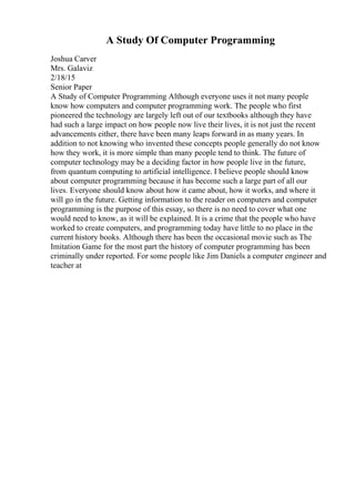A Study Of Computer Programming
Joshua Carver
Mrs. Galaviz
2/18/15
Senior Paper
A Study of Computer Programming Although everyone uses it not many people
know how computers and computer programming work. The people who first
pioneered the technology are largely left out of our textbooks although they have
had such a large impact on how people now live their lives, it is not just the recent
advancements either, there have been many leaps forward in as many years. In
addition to not knowing who invented these concepts people generally do not know
how they work, it is more simple than many people tend to think. The future of
computer technology may be a deciding factor in how people live in the future,
from quantum computing to artificial intelligence. I believe people should know
about computer programming because it has become such a large part of all our
lives. Everyone should know about how it came about, how it works, and where it
will go in the future. Getting information to the reader on computers and computer
programming is the purpose of this essay, so there is no need to cover what one
would need to know, as it will be explained. It is a crime that the people who have
worked to create computers, and programming today have little to no place in the
current history books. Although there has been the occasional movie such as The
Imitation Game for the most part the history of computer programming has been
criminally under reported. For some people like Jim Daniels a computer engineer and
teacher at
 