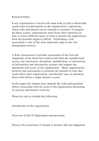Research Paper:
Every organization is faced with some kind of risk or threat that
could cause an interruption to the organization’s operations.
These risks and threats can be internal or external. To prepare
for these events, organizations must focus their attention on
how to assess different types of risks to protect the organization
from the possible negative effects. Performing a risk
assessment is one of the most important steps in the risk
management process.
A Risk Assessment is periodic assessment of the risk and
magnitude of the harm that could result from the unauthorized
access, use, disclosure, disruption, modification, or destruction
of information and information systems that support the
operations and assets of the organization. Many organizations
perform risk assessments to measure the amount of risks that
could affect their organization, and identify ways to minimize
these risks before a major disaster occurs.
In this paper the student must identify the risks and potential
effects associated with the areas of the organization pertaining
to security and disaster recovery.
Please be sure to include the following:
·
Introduction of the organization
·
Overview of the IT department and personnel
·
Discuss the occurrence or breach or disaster that has happened.
 
