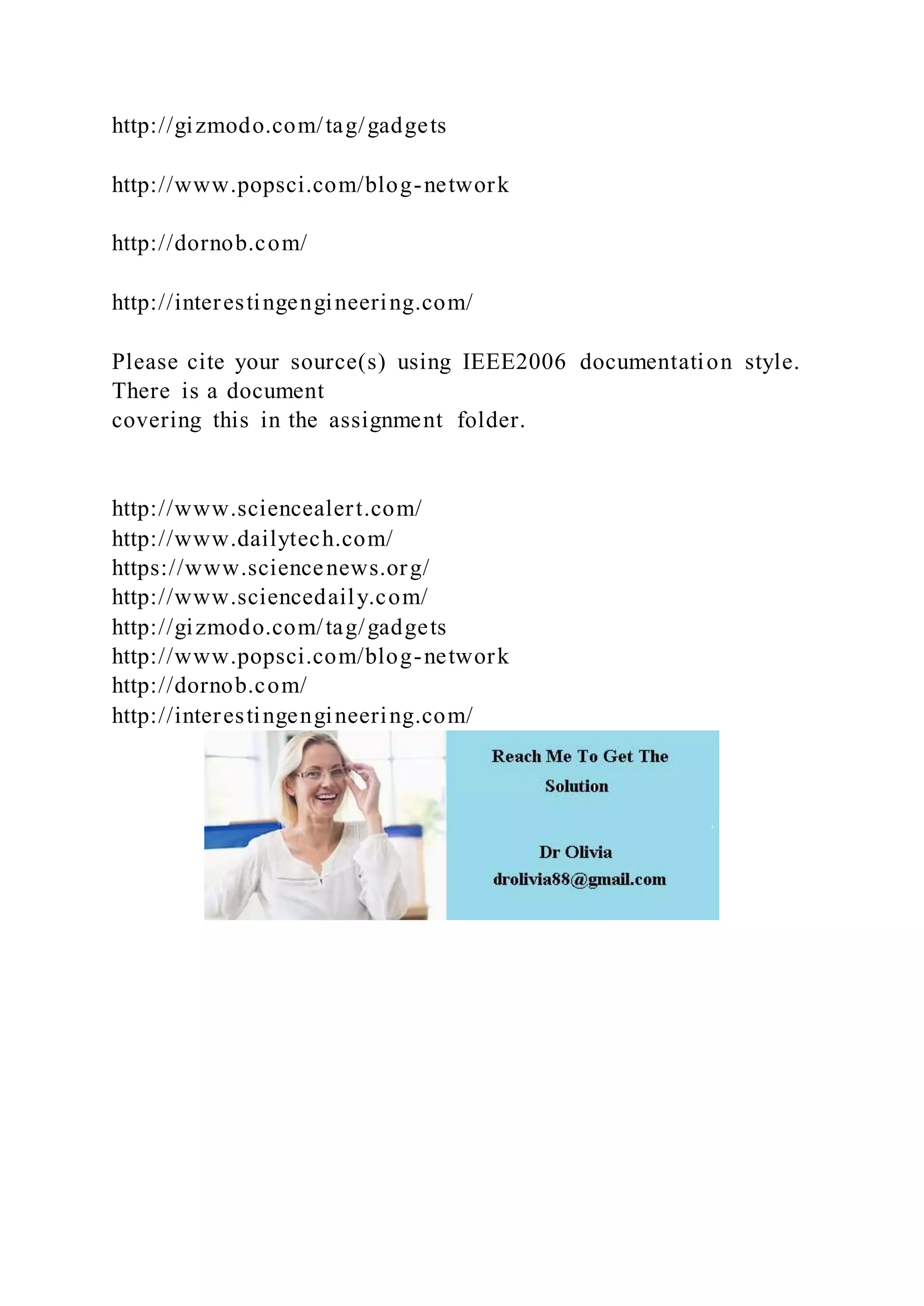 http://gizmodo.com/tag/gadgets
http://www.popsci.com/blog-network
http://dornob.com/
http://interestingengineering.com/
Please cite your source(s) using IEEE2006 documentation style.
There is a document
covering this in the assignment folder.
http://www.sciencealert.com/
http://www.dailytech.com/
https://www.sciencenews.org/
http://www.sciencedaily.com/
http://gizmodo.com/tag/gadgets
http://www.popsci.com/blog-network
http://dornob.com/
http://interestingengineering.com/
 