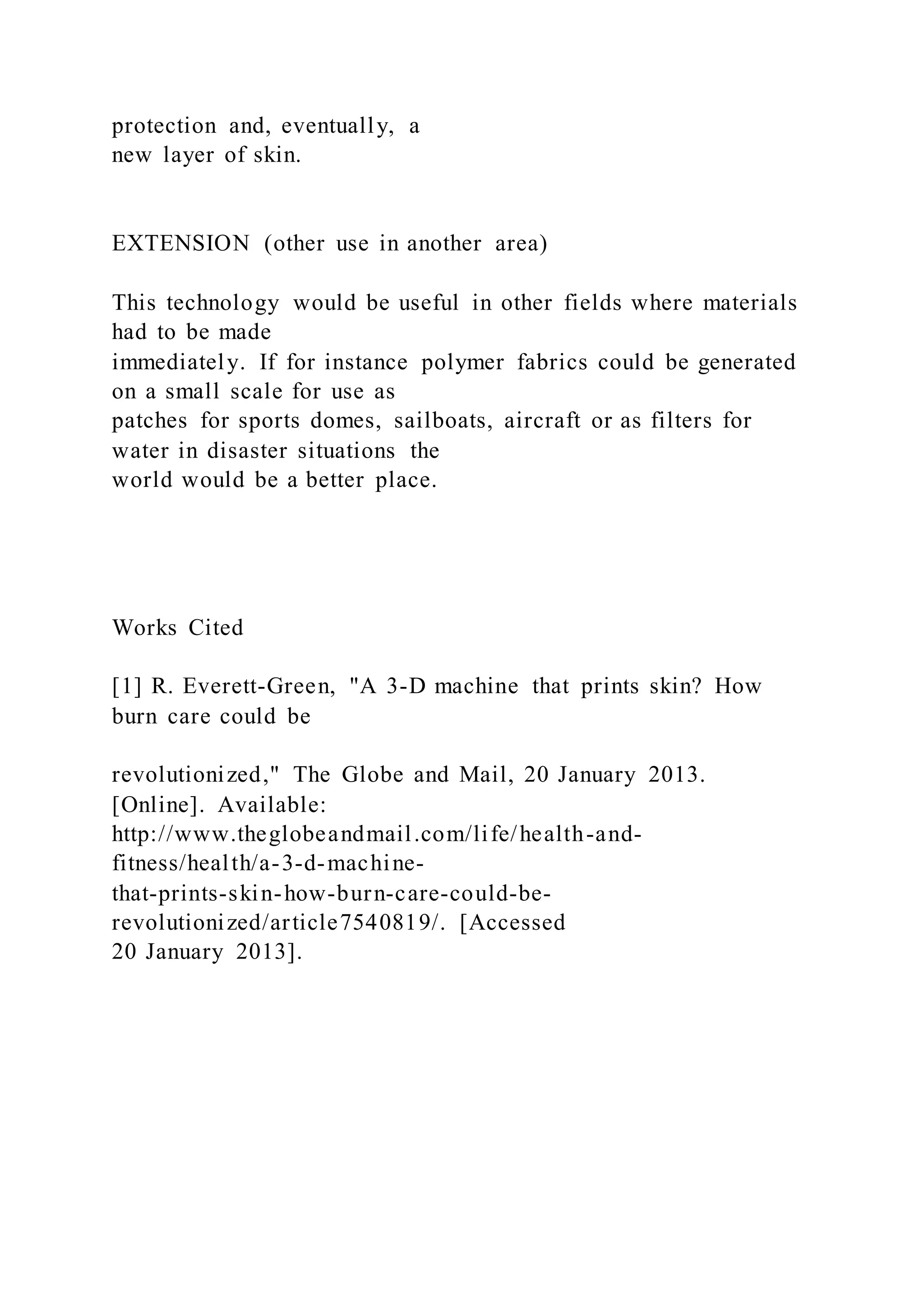 protection and, eventually, a
new layer of skin.
EXTENSION (other use in another area)
This technology would be useful in other fields where materials
had to be made
immediately. If for instance polymer fabrics could be generated
on a small scale for use as
patches for sports domes, sailboats, aircraft or as filters for
water in disaster situations the
world would be a better place.
Works Cited
[1] R. Everett-Green, "A 3-D machine that prints skin? How
burn care could be
revolutionized," The Globe and Mail, 20 January 2013.
[Online]. Available:
http://www.theglobeandmail.com/life/health-and-
fitness/health/a-3-d-machine-
that-prints-skin-how-burn-care-could-be-
revolutionized/article7540819/. [Accessed
20 January 2013].
 