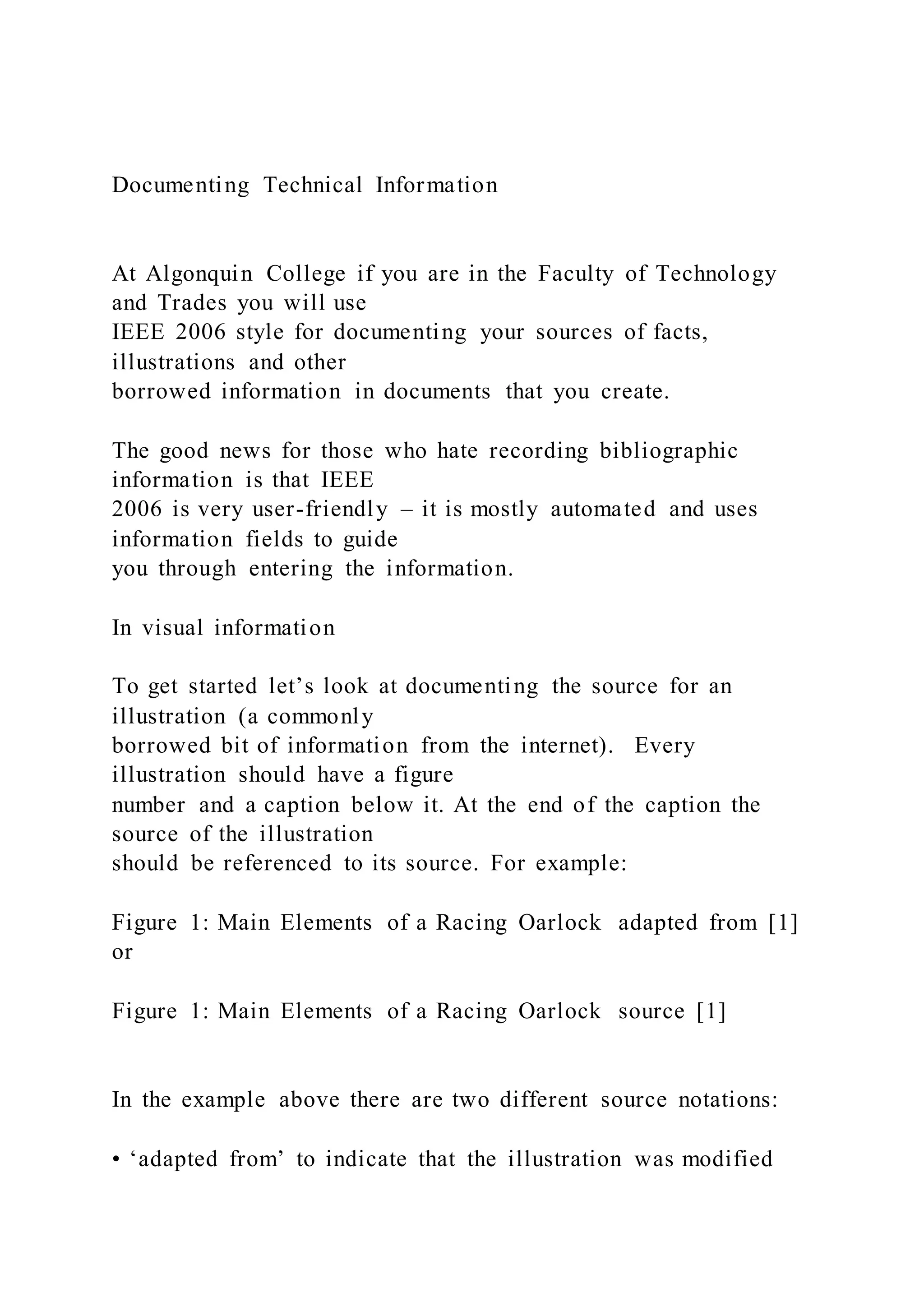 Documenting Technical Information
At Algonquin College if you are in the Faculty of Technology
and Trades you will use
IEEE 2006 style for documenting your sources of facts,
illustrations and other
borrowed information in documents that you create.
The good news for those who hate recording bibliographic
information is that IEEE
2006 is very user-friendly – it is mostly automated and uses
information fields to guide
you through entering the information.
In visual information
To get started let’s look at documenting the source for an
illustration (a commonly
borrowed bit of information from the internet). Every
illustration should have a figure
number and a caption below it. At the end of the caption the
source of the illustration
should be referenced to its source. For example:
Figure 1: Main Elements of a Racing Oarlock adapted from [1]
or
Figure 1: Main Elements of a Racing Oarlock source [1]
In the example above there are two different source notations:
• ‘adapted from’ to indicate that the illustration was modified
 