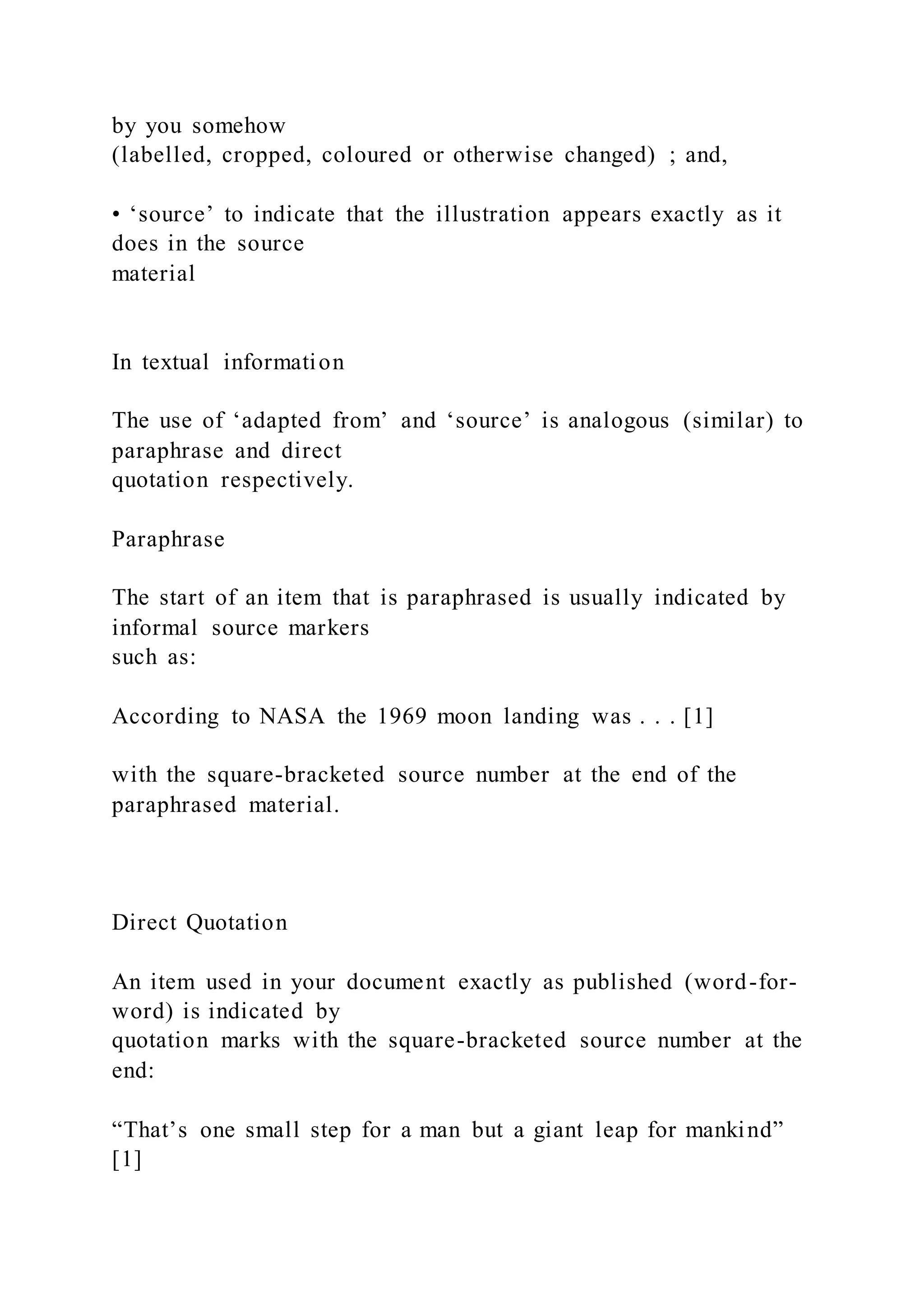 by you somehow
(labelled, cropped, coloured or otherwise changed) ; and,
• ‘source’ to indicate that the illustration appears exactly as it
does in the source
material
In textual information
The use of ‘adapted from’ and ‘source’ is analogous (similar) to
paraphrase and direct
quotation respectively.
Paraphrase
The start of an item that is paraphrased is usually indicated by
informal source markers
such as:
According to NASA the 1969 moon landing was . . . [1]
with the square-bracketed source number at the end of the
paraphrased material.
Direct Quotation
An item used in your document exactly as published (word-for-
word) is indicated by
quotation marks with the square-bracketed source number at the
end:
“That’s one small step for a man but a giant leap for mankind”
[1]
 