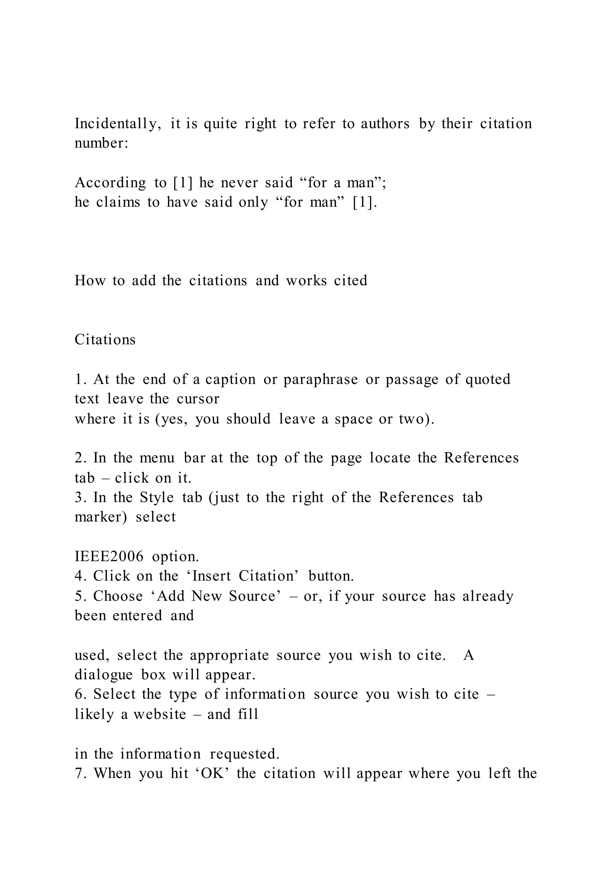 Incidentally, it is quite right to refer to authors by their citation
number:
According to [1] he never said “for a man”;
he claims to have said only “for man” [1].
How to add the citations and works cited
Citations
1. At the end of a caption or paraphrase or passage of quoted
text leave the cursor
where it is (yes, you should leave a space or two).
2. In the menu bar at the top of the page locate the References
tab – click on it.
3. In the Style tab (just to the right of the References tab
marker) select
IEEE2006 option.
4. Click on the ‘Insert Citation’ button.
5. Choose ‘Add New Source’ – or, if your source has already
been entered and
used, select the appropriate source you wish to cite. A
dialogue box will appear.
6. Select the type of information source you wish to cite –
likely a website – and fill
in the information requested.
7. When you hit ‘OK’ the citation will appear where you left the
 