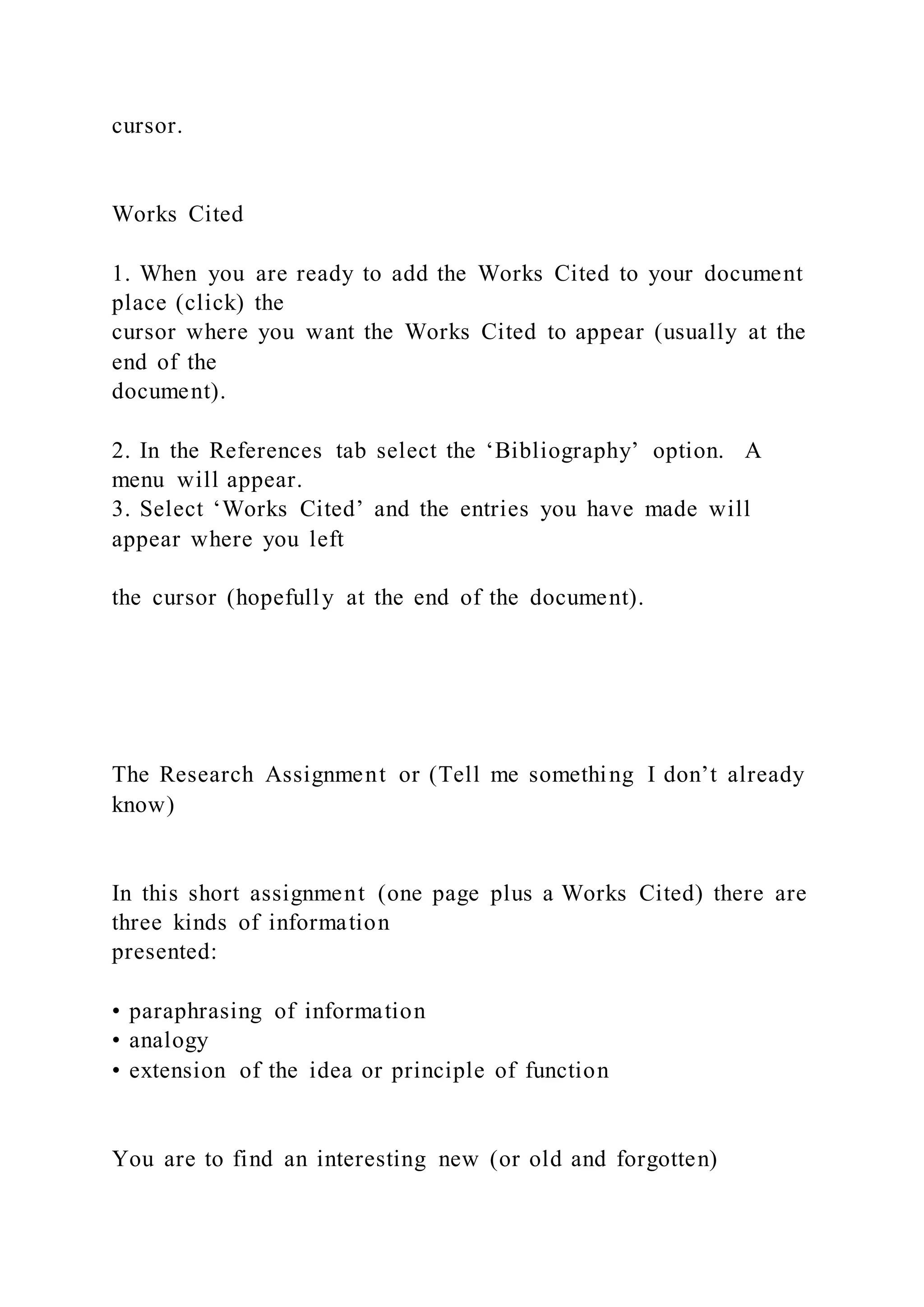 cursor.
Works Cited
1. When you are ready to add the Works Cited to your document
place (click) the
cursor where you want the Works Cited to appear (usually at the
end of the
document).
2. In the References tab select the ‘Bibliography’ option. A
menu will appear.
3. Select ‘Works Cited’ and the entries you have made will
appear where you left
the cursor (hopefully at the end of the document).
The Research Assignment or (Tell me something I don’t already
know)
In this short assignment (one page plus a Works Cited) there are
three kinds of information
presented:
• paraphrasing of information
• analogy
• extension of the idea or principle of function
You are to find an interesting new (or old and forgotten)
 
