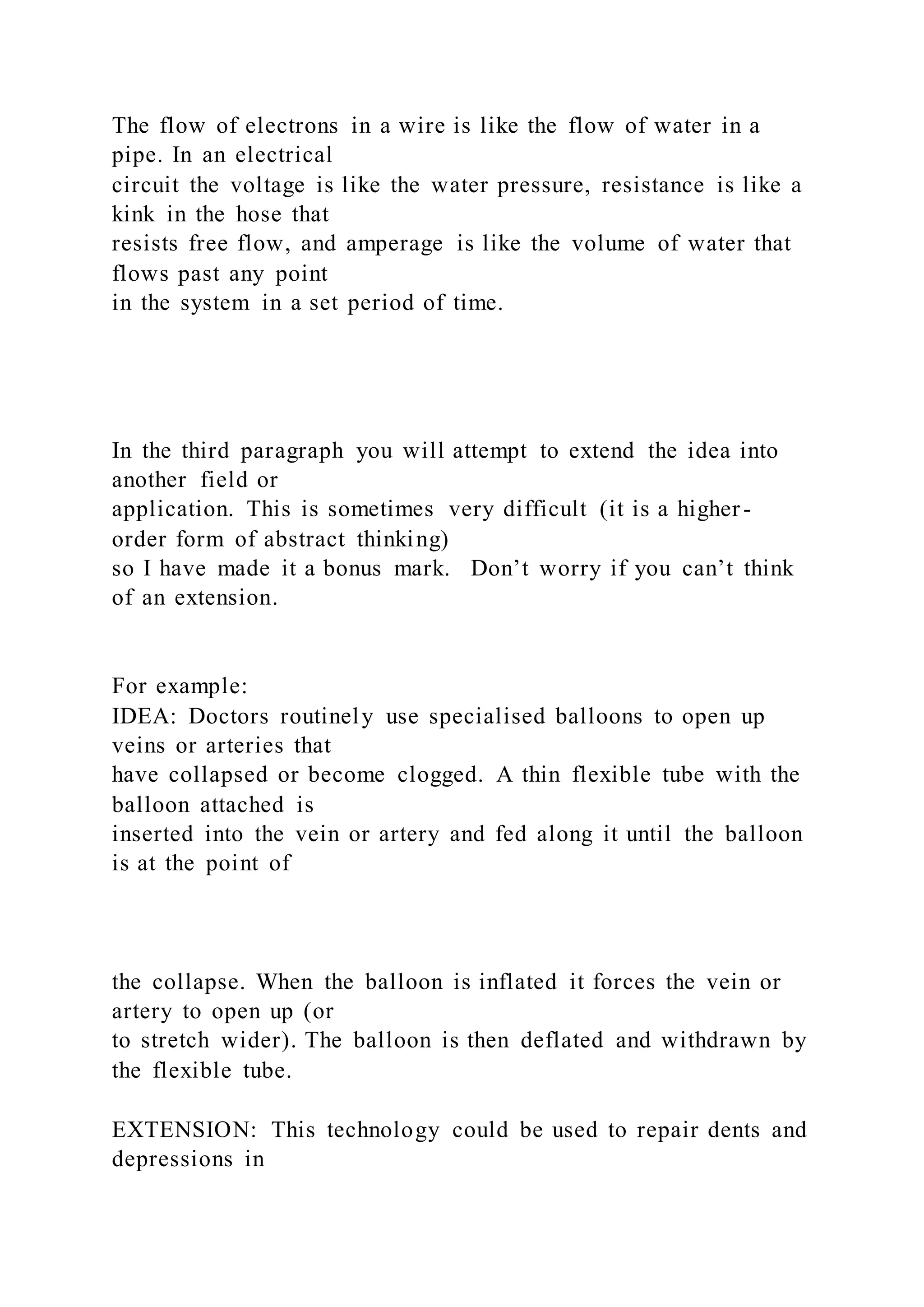 The flow of electrons in a wire is like the flow of water in a
pipe. In an electrical
circuit the voltage is like the water pressure, resistance is like a
kink in the hose that
resists free flow, and amperage is like the volume of water that
flows past any point
in the system in a set period of time.
In the third paragraph you will attempt to extend the idea into
another field or
application. This is sometimes very difficult (it is a higher -
order form of abstract thinking)
so I have made it a bonus mark. Don’t worry if you can’t think
of an extension.
For example:
IDEA: Doctors routinely use specialised balloons to open up
veins or arteries that
have collapsed or become clogged. A thin flexible tube with the
balloon attached is
inserted into the vein or artery and fed along it until the balloon
is at the point of
the collapse. When the balloon is inflated it forces the vein or
artery to open up (or
to stretch wider). The balloon is then deflated and withdrawn by
the flexible tube.
EXTENSION: This technology could be used to repair dents and
depressions in
 