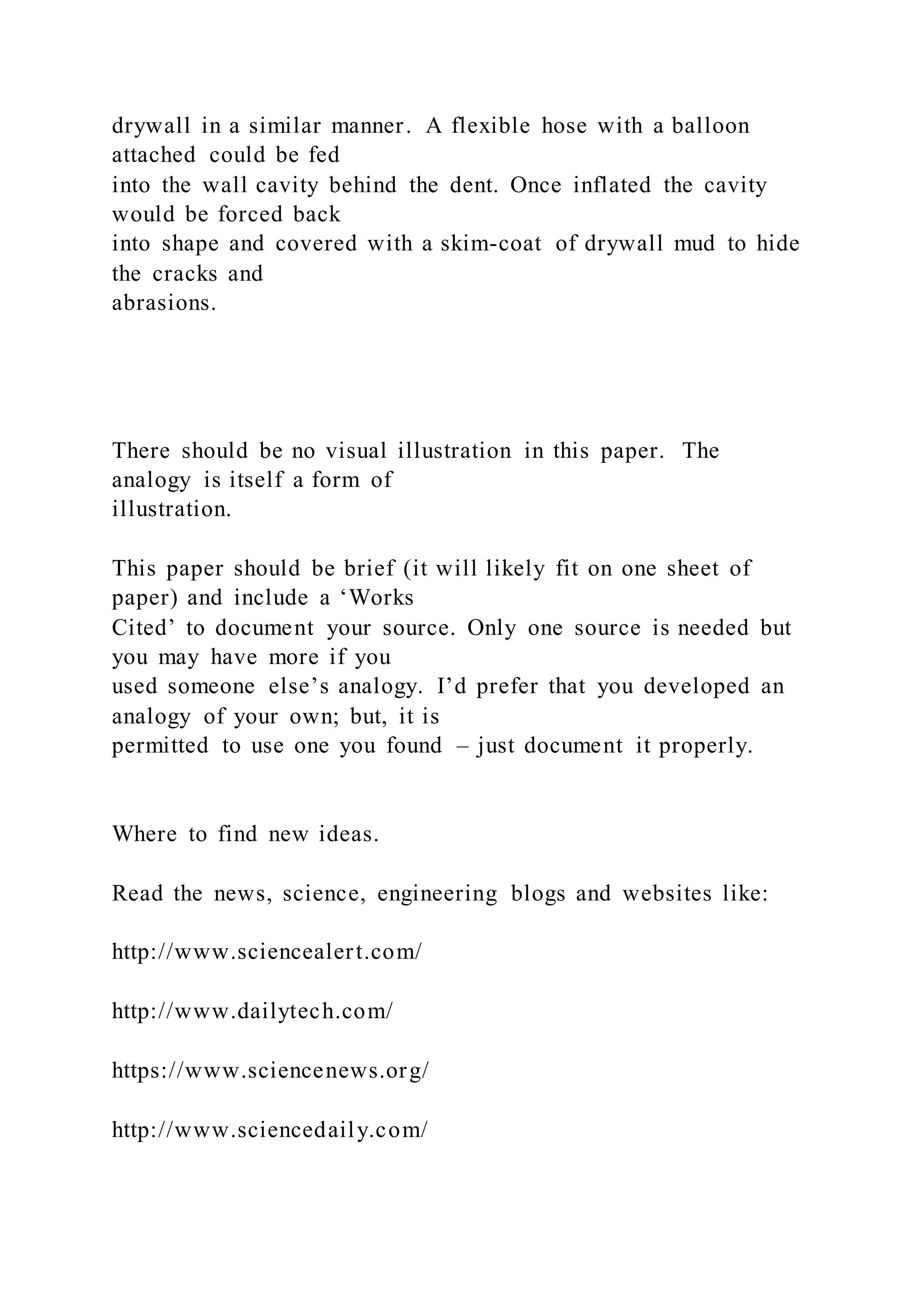drywall in a similar manner. A flexible hose with a balloon
attached could be fed
into the wall cavity behind the dent. Once inflated the cavity
would be forced back
into shape and covered with a skim-coat of drywall mud to hide
the cracks and
abrasions.
There should be no visual illustration in this paper. The
analogy is itself a form of
illustration.
This paper should be brief (it will likely fit on one sheet of
paper) and include a ‘Works
Cited’ to document your source. Only one source is needed but
you may have more if you
used someone else’s analogy. I’d prefer that you developed an
analogy of your own; but, it is
permitted to use one you found – just document it properly.
Where to find new ideas.
Read the news, science, engineering blogs and websites like:
http://www.sciencealert.com/
http://www.dailytech.com/
https://www.sciencenews.org/
http://www.sciencedaily.com/
 