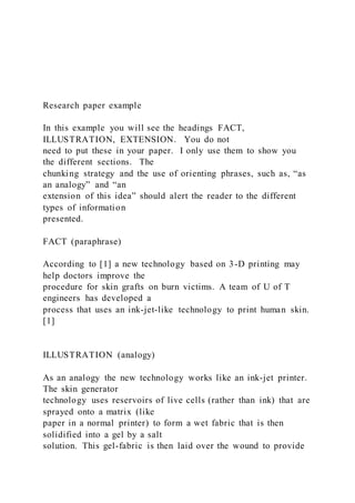 Research paper example
In this example you will see the headings FACT,
ILLUSTRATION, EXTENSION. You do not
need to put these in your paper. I only use them to show you
the different sections. The
chunking strategy and the use of orienting phrases, such as, “as
an analogy” and “an
extension of this idea” should alert the reader to the different
types of information
presented.
FACT (paraphrase)
According to [1] a new technology based on 3-D printing may
help doctors improve the
procedure for skin grafts on burn victims. A team of U of T
engineers has developed a
process that uses an ink-jet-like technology to print human skin.
[1]
ILLUSTRATION (analogy)
As an analogy the new technology works like an ink-jet printer.
The skin generator
technology uses reservoirs of live cells (rather than ink) that are
sprayed onto a matrix (like
paper in a normal printer) to form a wet fabric that is then
solidified into a gel by a salt
solution. This gel-fabric is then laid over the wound to provide
 