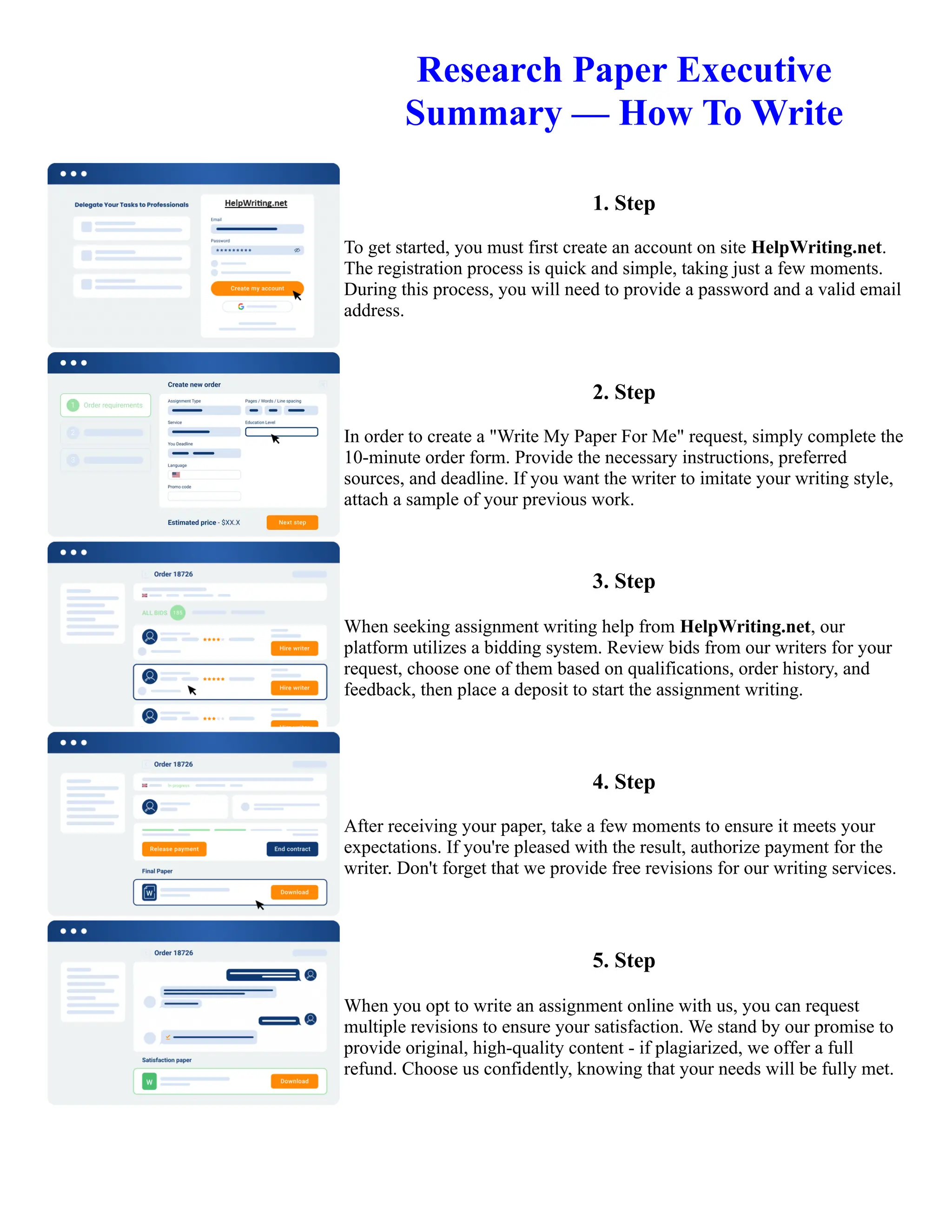 Research Paper Executive
Summary — How To Write
1. Step
To get started, you must first create an account on site HelpWriting.net.
The registration process is quick and simple, taking just a few moments.
During this process, you will need to provide a password and a valid email
address.
2. Step
In order to create a "Write My Paper For Me" request, simply complete the
10-minute order form. Provide the necessary instructions, preferred
sources, and deadline. If you want the writer to imitate your writing style,
attach a sample of your previous work.
3. Step
When seeking assignment writing help from HelpWriting.net, our
platform utilizes a bidding system. Review bids from our writers for your
request, choose one of them based on qualifications, order history, and
feedback, then place a deposit to start the assignment writing.
4. Step
After receiving your paper, take a few moments to ensure it meets your
expectations. If you're pleased with the result, authorize payment for the
writer. Don't forget that we provide free revisions for our writing services.
5. Step
When you opt to write an assignment online with us, you can request
multiple revisions to ensure your satisfaction. We stand by our promise to
provide original, high-quality content - if plagiarized, we offer a full
refund. Choose us confidently, knowing that your needs will be fully met.
Research Paper Executive Summary — How To Write Research Paper Executive Summary — How To Write
 