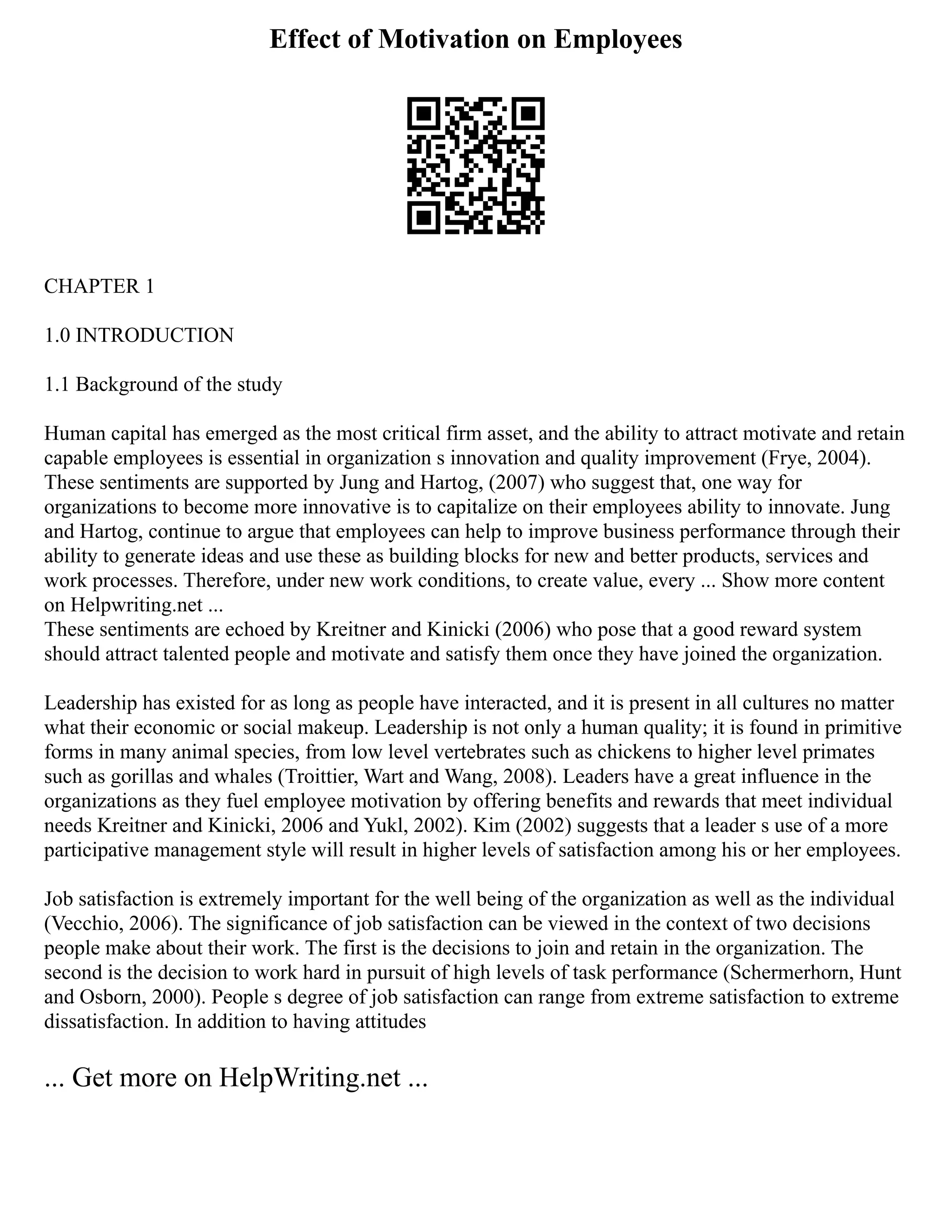 Effect of Motivation on Employees
CHAPTER 1
1.0 INTRODUCTION
1.1 Background of the study
Human capital has emerged as the most critical firm asset, and the ability to attract motivate and retain
capable employees is essential in organization s innovation and quality improvement (Frye, 2004).
These sentiments are supported by Jung and Hartog, (2007) who suggest that, one way for
organizations to become more innovative is to capitalize on their employees ability to innovate. Jung
and Hartog, continue to argue that employees can help to improve business performance through their
ability to generate ideas and use these as building blocks for new and better products, services and
work processes. Therefore, under new work conditions, to create value, every ... Show more content
on Helpwriting.net ...
These sentiments are echoed by Kreitner and Kinicki (2006) who pose that a good reward system
should attract talented people and motivate and satisfy them once they have joined the organization.
Leadership has existed for as long as people have interacted, and it is present in all cultures no matter
what their economic or social makeup. Leadership is not only a human quality; it is found in primitive
forms in many animal species, from low level vertebrates such as chickens to higher level primates
such as gorillas and whales (Troittier, Wart and Wang, 2008). Leaders have a great influence in the
organizations as they fuel employee motivation by offering benefits and rewards that meet individual
needs Kreitner and Kinicki, 2006 and Yukl, 2002). Kim (2002) suggests that a leader s use of a more
participative management style will result in higher levels of satisfaction among his or her employees.
Job satisfaction is extremely important for the well being of the organization as well as the individual
(Vecchio, 2006). The significance of job satisfaction can be viewed in the context of two decisions
people make about their work. The first is the decisions to join and retain in the organization. The
second is the decision to work hard in pursuit of high levels of task performance (Schermerhorn, Hunt
and Osborn, 2000). People s degree of job satisfaction can range from extreme satisfaction to extreme
dissatisfaction. In addition to having attitudes
... Get more on HelpWriting.net ...
 