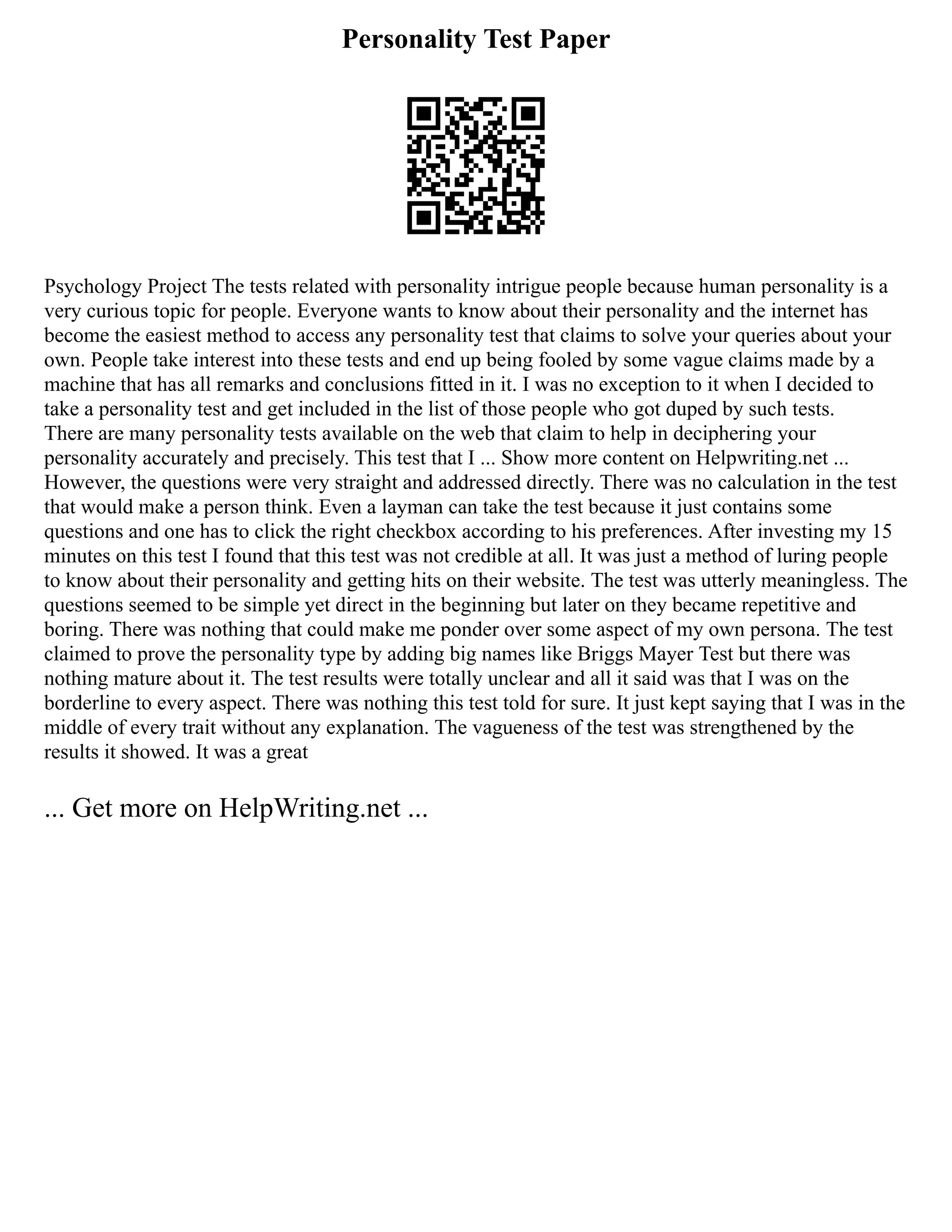 Personality Test Paper
Psychology Project The tests related with personality intrigue people because human personality is a
very curious topic for people. Everyone wants to know about their personality and the internet has
become the easiest method to access any personality test that claims to solve your queries about your
own. People take interest into these tests and end up being fooled by some vague claims made by a
machine that has all remarks and conclusions fitted in it. I was no exception to it when I decided to
take a personality test and get included in the list of those people who got duped by such tests.
There are many personality tests available on the web that claim to help in deciphering your
personality accurately and precisely. This test that I ... Show more content on Helpwriting.net ...
However, the questions were very straight and addressed directly. There was no calculation in the test
that would make a person think. Even a layman can take the test because it just contains some
questions and one has to click the right checkbox according to his preferences. After investing my 15
minutes on this test I found that this test was not credible at all. It was just a method of luring people
to know about their personality and getting hits on their website. The test was utterly meaningless. The
questions seemed to be simple yet direct in the beginning but later on they became repetitive and
boring. There was nothing that could make me ponder over some aspect of my own persona. The test
claimed to prove the personality type by adding big names like Briggs Mayer Test but there was
nothing mature about it. The test results were totally unclear and all it said was that I was on the
borderline to every aspect. There was nothing this test told for sure. It just kept saying that I was in the
middle of every trait without any explanation. The vagueness of the test was strengthened by the
results it showed. It was a great
... Get more on HelpWriting.net ...
 