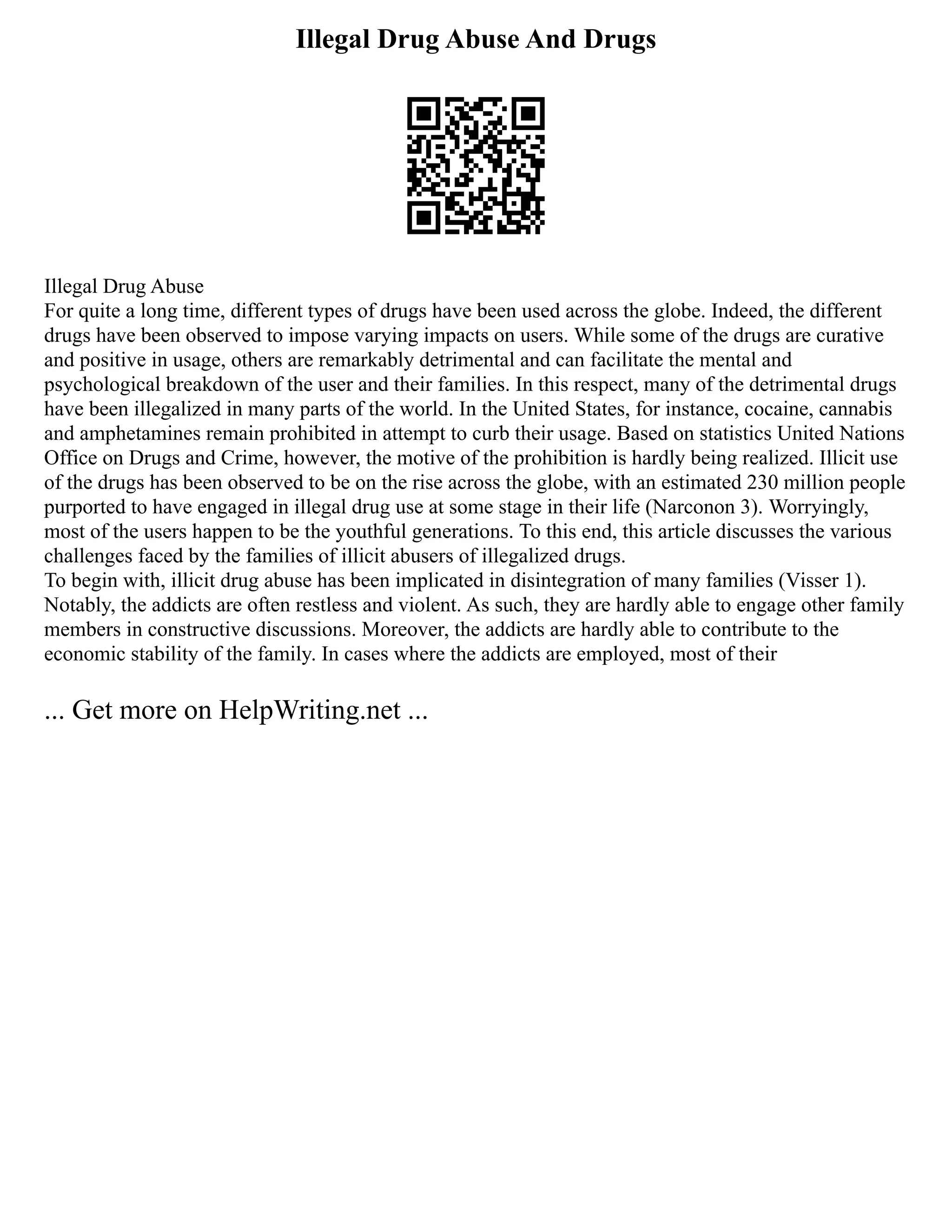 Illegal Drug Abuse And Drugs
Illegal Drug Abuse
For quite a long time, different types of drugs have been used across the globe. Indeed, the different
drugs have been observed to impose varying impacts on users. While some of the drugs are curative
and positive in usage, others are remarkably detrimental and can facilitate the mental and
psychological breakdown of the user and their families. In this respect, many of the detrimental drugs
have been illegalized in many parts of the world. In the United States, for instance, cocaine, cannabis
and amphetamines remain prohibited in attempt to curb their usage. Based on statistics United Nations
Office on Drugs and Crime, however, the motive of the prohibition is hardly being realized. Illicit use
of the drugs has been observed to be on the rise across the globe, with an estimated 230 million people
purported to have engaged in illegal drug use at some stage in their life (Narconon 3). Worryingly,
most of the users happen to be the youthful generations. To this end, this article discusses the various
challenges faced by the families of illicit abusers of illegalized drugs.
To begin with, illicit drug abuse has been implicated in disintegration of many families (Visser 1).
Notably, the addicts are often restless and violent. As such, they are hardly able to engage other family
members in constructive discussions. Moreover, the addicts are hardly able to contribute to the
economic stability of the family. In cases where the addicts are employed, most of their
... Get more on HelpWriting.net ...
 