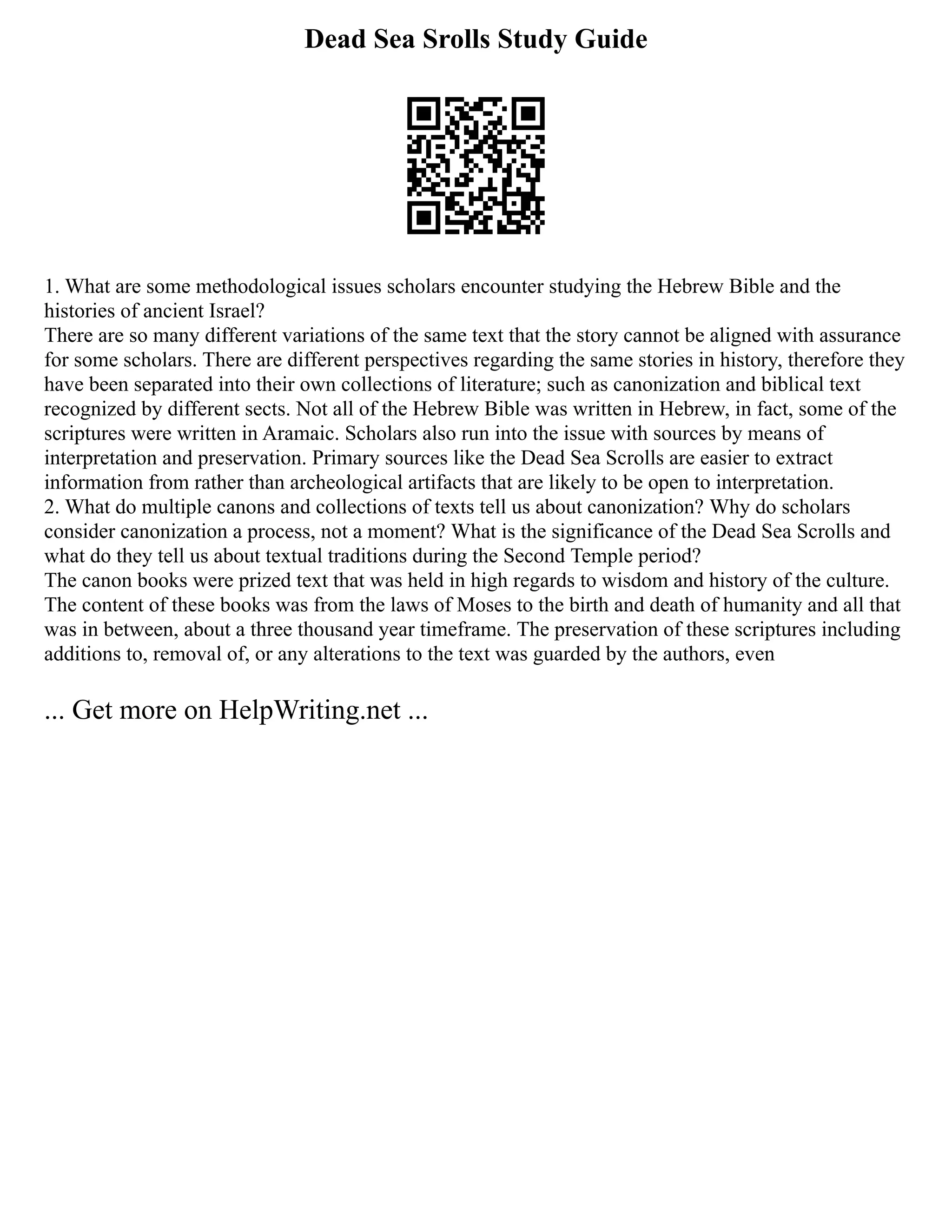 Dead Sea Srolls Study Guide
1. What are some methodological issues scholars encounter studying the Hebrew Bible and the
histories of ancient Israel?
There are so many different variations of the same text that the story cannot be aligned with assurance
for some scholars. There are different perspectives regarding the same stories in history, therefore they
have been separated into their own collections of literature; such as canonization and biblical text
recognized by different sects. Not all of the Hebrew Bible was written in Hebrew, in fact, some of the
scriptures were written in Aramaic. Scholars also run into the issue with sources by means of
interpretation and preservation. Primary sources like the Dead Sea Scrolls are easier to extract
information from rather than archeological artifacts that are likely to be open to interpretation.
2. What do multiple canons and collections of texts tell us about canonization? Why do scholars
consider canonization a process, not a moment? What is the significance of the Dead Sea Scrolls and
what do they tell us about textual traditions during the Second Temple period?
The canon books were prized text that was held in high regards to wisdom and history of the culture.
The content of these books was from the laws of Moses to the birth and death of humanity and all that
was in between, about a three thousand year timeframe. The preservation of these scriptures including
additions to, removal of, or any alterations to the text was guarded by the authors, even
... Get more on HelpWriting.net ...
 