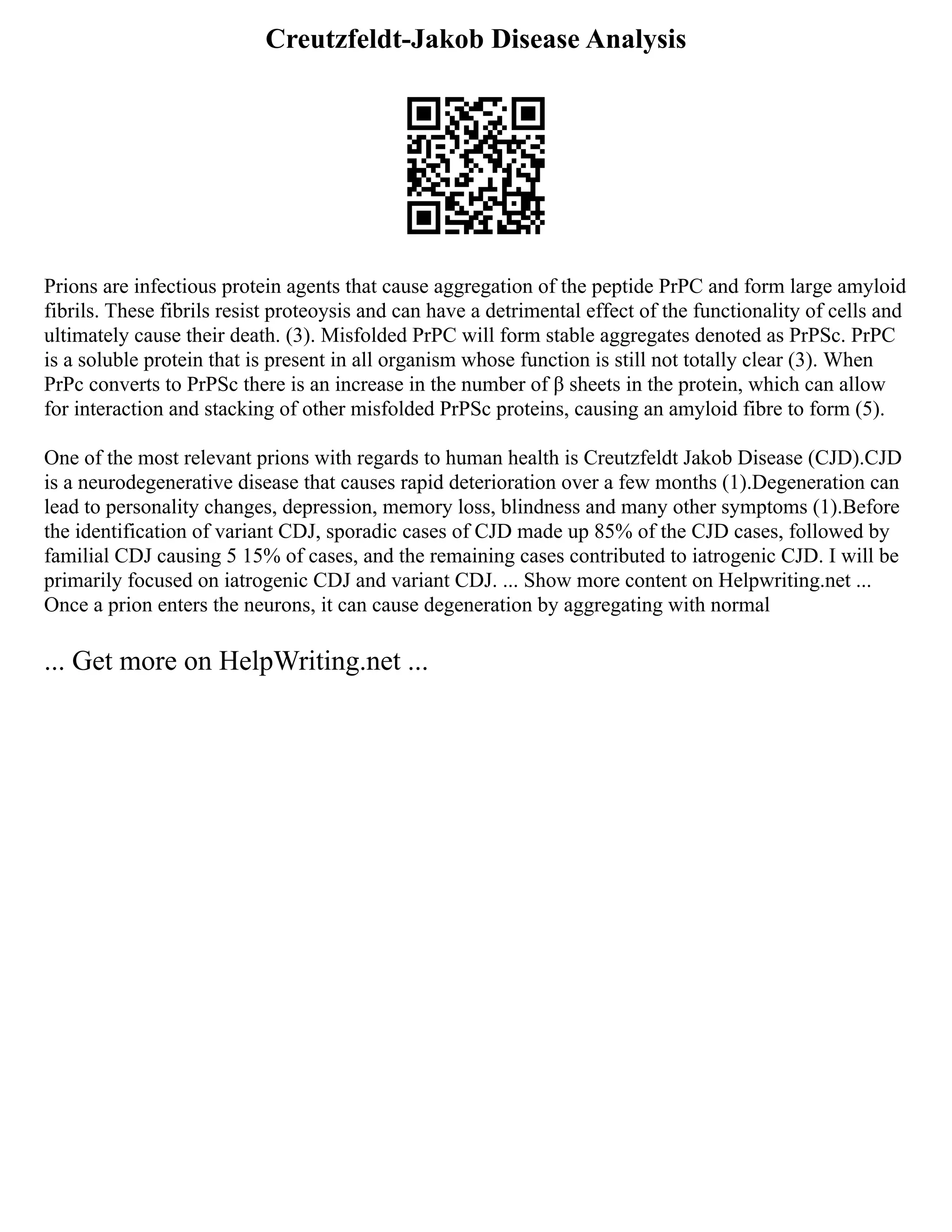 Creutzfeldt-Jakob Disease Analysis
Prions are infectious protein agents that cause aggregation of the peptide PrPC and form large amyloid
fibrils. These fibrils resist proteoysis and can have a detrimental effect of the functionality of cells and
ultimately cause their death. (3). Misfolded PrPC will form stable aggregates denoted as PrPSc. PrPC
is a soluble protein that is present in all organism whose function is still not totally clear (3). When
PrPc converts to PrPSc there is an increase in the number of β sheets in the protein, which can allow
for interaction and stacking of other misfolded PrPSc proteins, causing an amyloid fibre to form (5).
One of the most relevant prions with regards to human health is Creutzfeldt Jakob Disease (CJD).CJD
is a neurodegenerative disease that causes rapid deterioration over a few months (1).Degeneration can
lead to personality changes, depression, memory loss, blindness and many other symptoms (1).Before
the identification of variant CDJ, sporadic cases of CJD made up 85% of the CJD cases, followed by
familial CDJ causing 5 15% of cases, and the remaining cases contributed to iatrogenic CJD. I will be
primarily focused on iatrogenic CDJ and variant CDJ. ... Show more content on Helpwriting.net ...
Once a prion enters the neurons, it can cause degeneration by aggregating with normal
... Get more on HelpWriting.net ...
 