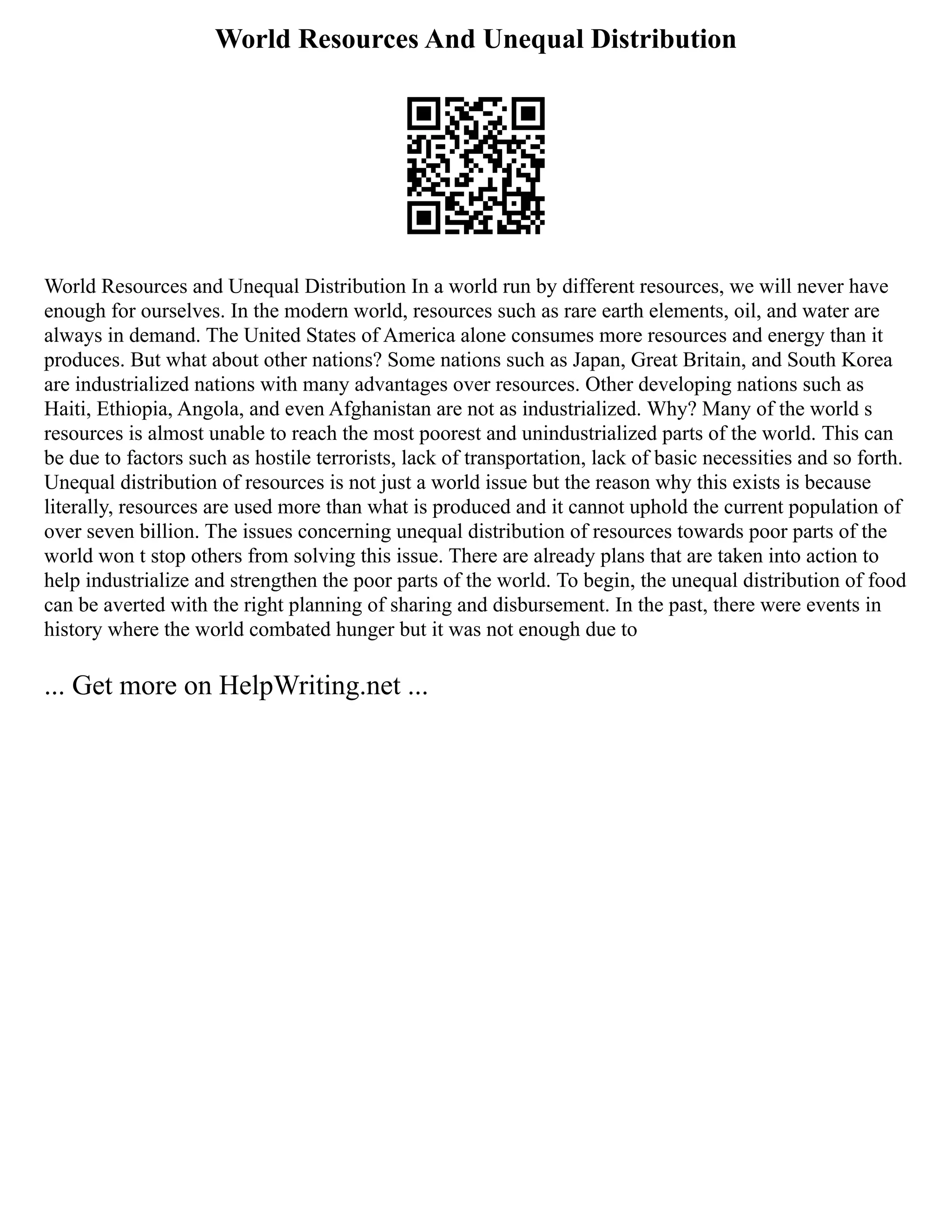World Resources And Unequal Distribution
World Resources and Unequal Distribution In a world run by different resources, we will never have
enough for ourselves. In the modern world, resources such as rare earth elements, oil, and water are
always in demand. The United States of America alone consumes more resources and energy than it
produces. But what about other nations? Some nations such as Japan, Great Britain, and South Korea
are industrialized nations with many advantages over resources. Other developing nations such as
Haiti, Ethiopia, Angola, and even Afghanistan are not as industrialized. Why? Many of the world s
resources is almost unable to reach the most poorest and unindustrialized parts of the world. This can
be due to factors such as hostile terrorists, lack of transportation, lack of basic necessities and so forth.
Unequal distribution of resources is not just a world issue but the reason why this exists is because
literally, resources are used more than what is produced and it cannot uphold the current population of
over seven billion. The issues concerning unequal distribution of resources towards poor parts of the
world won t stop others from solving this issue. There are already plans that are taken into action to
help industrialize and strengthen the poor parts of the world. To begin, the unequal distribution of food
can be averted with the right planning of sharing and disbursement. In the past, there were events in
history where the world combated hunger but it was not enough due to
... Get more on HelpWriting.net ...
 