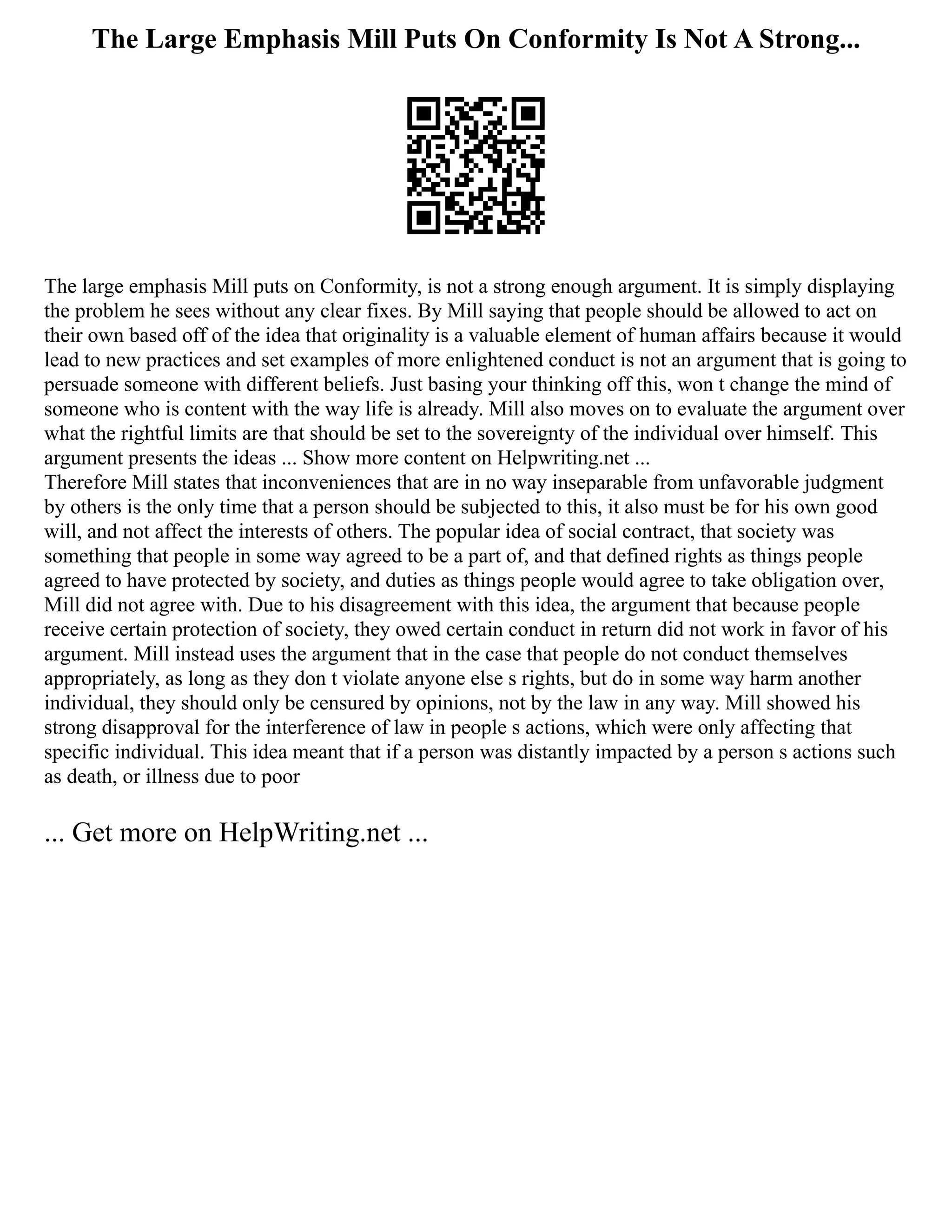 The Large Emphasis Mill Puts On Conformity Is Not A Strong...
The large emphasis Mill puts on Conformity, is not a strong enough argument. It is simply displaying
the problem he sees without any clear fixes. By Mill saying that people should be allowed to act on
their own based off of the idea that originality is a valuable element of human affairs because it would
lead to new practices and set examples of more enlightened conduct is not an argument that is going to
persuade someone with different beliefs. Just basing your thinking off this, won t change the mind of
someone who is content with the way life is already. Mill also moves on to evaluate the argument over
what the rightful limits are that should be set to the sovereignty of the individual over himself. This
argument presents the ideas ... Show more content on Helpwriting.net ...
Therefore Mill states that inconveniences that are in no way inseparable from unfavorable judgment
by others is the only time that a person should be subjected to this, it also must be for his own good
will, and not affect the interests of others. The popular idea of social contract, that society was
something that people in some way agreed to be a part of, and that defined rights as things people
agreed to have protected by society, and duties as things people would agree to take obligation over,
Mill did not agree with. Due to his disagreement with this idea, the argument that because people
receive certain protection of society, they owed certain conduct in return did not work in favor of his
argument. Mill instead uses the argument that in the case that people do not conduct themselves
appropriately, as long as they don t violate anyone else s rights, but do in some way harm another
individual, they should only be censured by opinions, not by the law in any way. Mill showed his
strong disapproval for the interference of law in people s actions, which were only affecting that
specific individual. This idea meant that if a person was distantly impacted by a person s actions such
as death, or illness due to poor
... Get more on HelpWriting.net ...
 