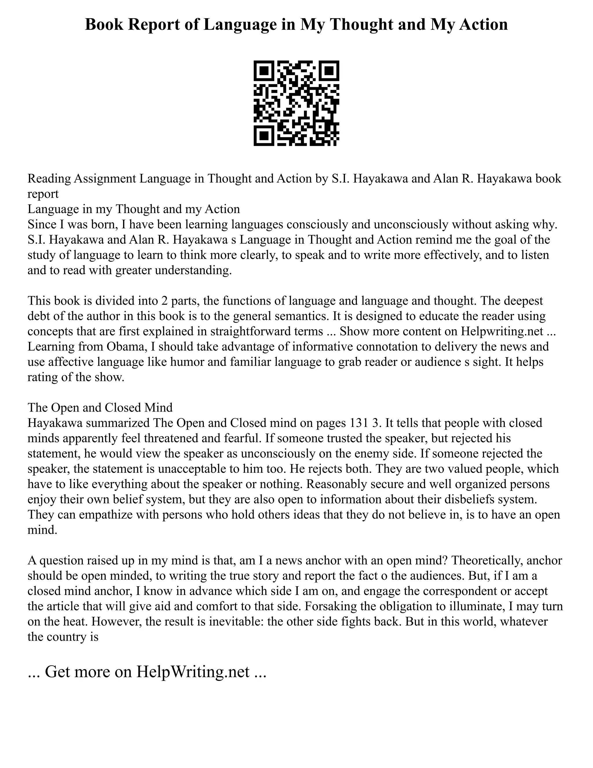Book Report of Language in My Thought and My Action
Reading Assignment Language in Thought and Action by S.I. Hayakawa and Alan R. Hayakawa book
report
Language in my Thought and my Action
Since I was born, I have been learning languages consciously and unconsciously without asking why.
S.I. Hayakawa and Alan R. Hayakawa s Language in Thought and Action remind me the goal of the
study of language to learn to think more clearly, to speak and to write more effectively, and to listen
and to read with greater understanding.
This book is divided into 2 parts, the functions of language and language and thought. The deepest
debt of the author in this book is to the general semantics. It is designed to educate the reader using
concepts that are first explained in straightforward terms ... Show more content on Helpwriting.net ...
Learning from Obama, I should take advantage of informative connotation to delivery the news and
use affective language like humor and familiar language to grab reader or audience s sight. It helps
rating of the show.
The Open and Closed Mind
Hayakawa summarized The Open and Closed mind on pages 131 3. It tells that people with closed
minds apparently feel threatened and fearful. If someone trusted the speaker, but rejected his
statement, he would view the speaker as unconsciously on the enemy side. If someone rejected the
speaker, the statement is unacceptable to him too. He rejects both. They are two valued people, which
have to like everything about the speaker or nothing. Reasonably secure and well organized persons
enjoy their own belief system, but they are also open to information about their disbeliefs system.
They can empathize with persons who hold others ideas that they do not believe in, is to have an open
mind.
A question raised up in my mind is that, am I a news anchor with an open mind? Theoretically, anchor
should be open minded, to writing the true story and report the fact o the audiences. But, if I am a
closed mind anchor, I know in advance which side I am on, and engage the correspondent or accept
the article that will give aid and comfort to that side. Forsaking the obligation to illuminate, I may turn
on the heat. However, the result is inevitable: the other side fights back. But in this world, whatever
the country is
... Get more on HelpWriting.net ...
 
