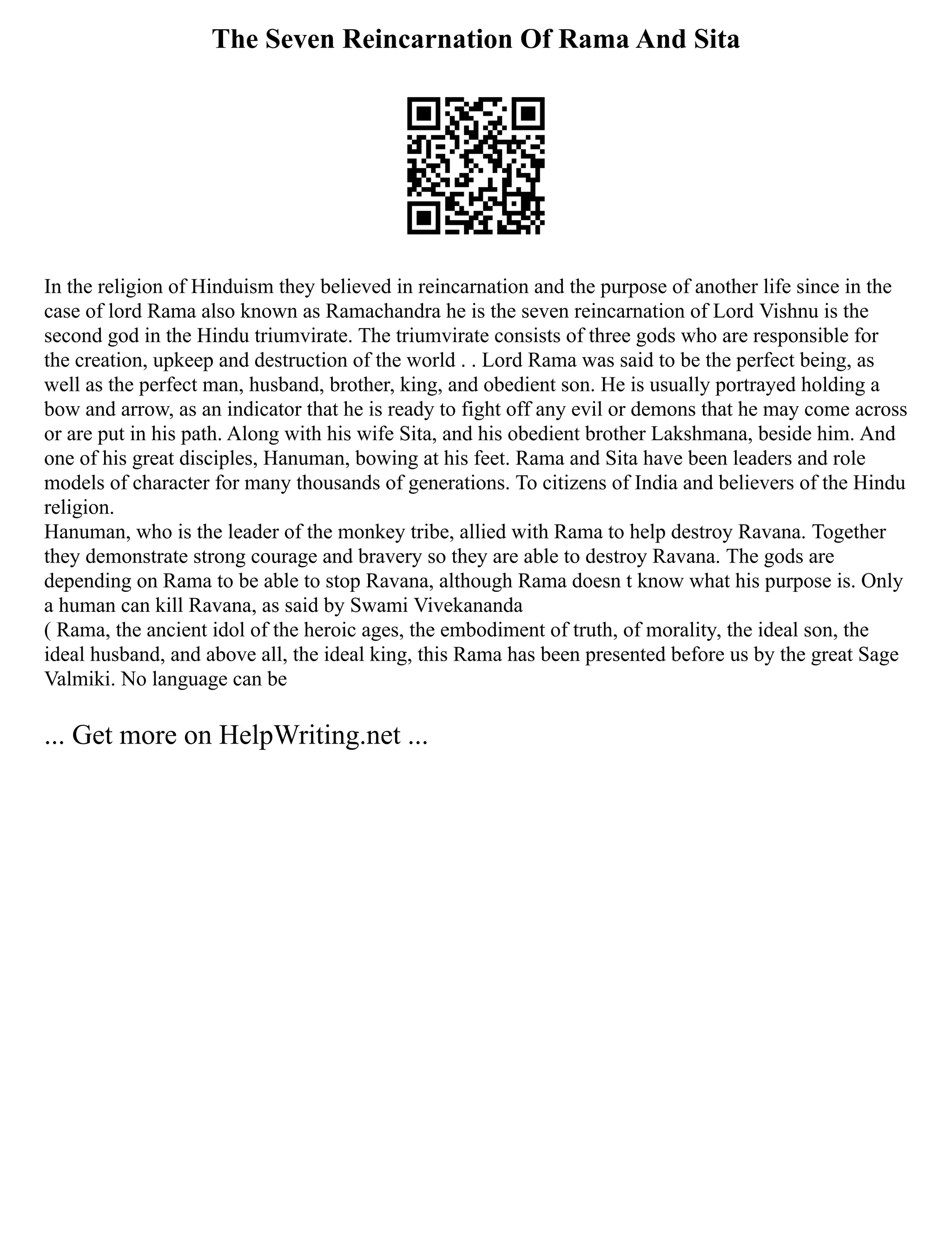 The Seven Reincarnation Of Rama And Sita
In the religion of Hinduism they believed in reincarnation and the purpose of another life since in the
case of lord Rama also known as Ramachandra he is the seven reincarnation of Lord Vishnu is the
second god in the Hindu triumvirate. The triumvirate consists of three gods who are responsible for
the creation, upkeep and destruction of the world . . Lord Rama was said to be the perfect being, as
well as the perfect man, husband, brother, king, and obedient son. He is usually portrayed holding a
bow and arrow, as an indicator that he is ready to fight off any evil or demons that he may come across
or are put in his path. Along with his wife Sita, and his obedient brother Lakshmana, beside him. And
one of his great disciples, Hanuman, bowing at his feet. Rama and Sita have been leaders and role
models of character for many thousands of generations. To citizens of India and believers of the Hindu
religion.
Hanuman, who is the leader of the monkey tribe, allied with Rama to help destroy Ravana. Together
they demonstrate strong courage and bravery so they are able to destroy Ravana. The gods are
depending on Rama to be able to stop Ravana, although Rama doesn t know what his purpose is. Only
a human can kill Ravana, as said by Swami Vivekananda
( Rama, the ancient idol of the heroic ages, the embodiment of truth, of morality, the ideal son, the
ideal husband, and above all, the ideal king, this Rama has been presented before us by the great Sage
Valmiki. No language can be
... Get more on HelpWriting.net ...
 