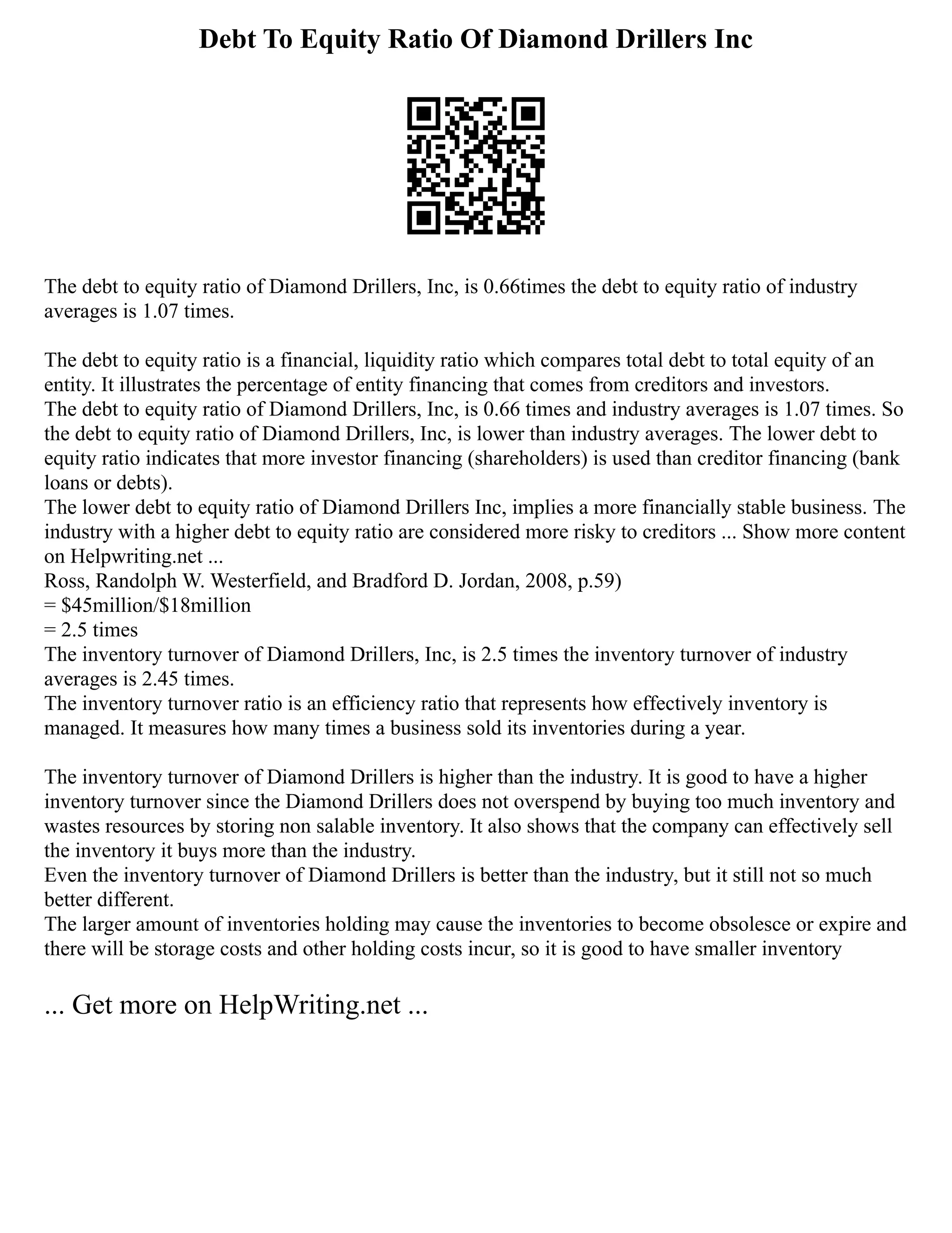 Debt To Equity Ratio Of Diamond Drillers Inc
The debt to equity ratio of Diamond Drillers, Inc, is 0.66times the debt to equity ratio of industry
averages is 1.07 times.
The debt to equity ratio is a financial, liquidity ratio which compares total debt to total equity of an
entity. It illustrates the percentage of entity financing that comes from creditors and investors.
The debt to equity ratio of Diamond Drillers, Inc, is 0.66 times and industry averages is 1.07 times. So
the debt to equity ratio of Diamond Drillers, Inc, is lower than industry averages. The lower debt to
equity ratio indicates that more investor financing (shareholders) is used than creditor financing (bank
loans or debts).
The lower debt to equity ratio of Diamond Drillers Inc, implies a more financially stable business. The
industry with a higher debt to equity ratio are considered more risky to creditors ... Show more content
on Helpwriting.net ...
Ross, Randolph W. Westerfield, and Bradford D. Jordan, 2008, p.59)
= $45million/$18million
= 2.5 times
The inventory turnover of Diamond Drillers, Inc, is 2.5 times the inventory turnover of industry
averages is 2.45 times.
The inventory turnover ratio is an efficiency ratio that represents how effectively inventory is
managed. It measures how many times a business sold its inventories during a year.
The inventory turnover of Diamond Drillers is higher than the industry. It is good to have a higher
inventory turnover since the Diamond Drillers does not overspend by buying too much inventory and
wastes resources by storing non salable inventory. It also shows that the company can effectively sell
the inventory it buys more than the industry.
Even the inventory turnover of Diamond Drillers is better than the industry, but it still not so much
better different.
The larger amount of inventories holding may cause the inventories to become obsolesce or expire and
there will be storage costs and other holding costs incur, so it is good to have smaller inventory
... Get more on HelpWriting.net ...
 