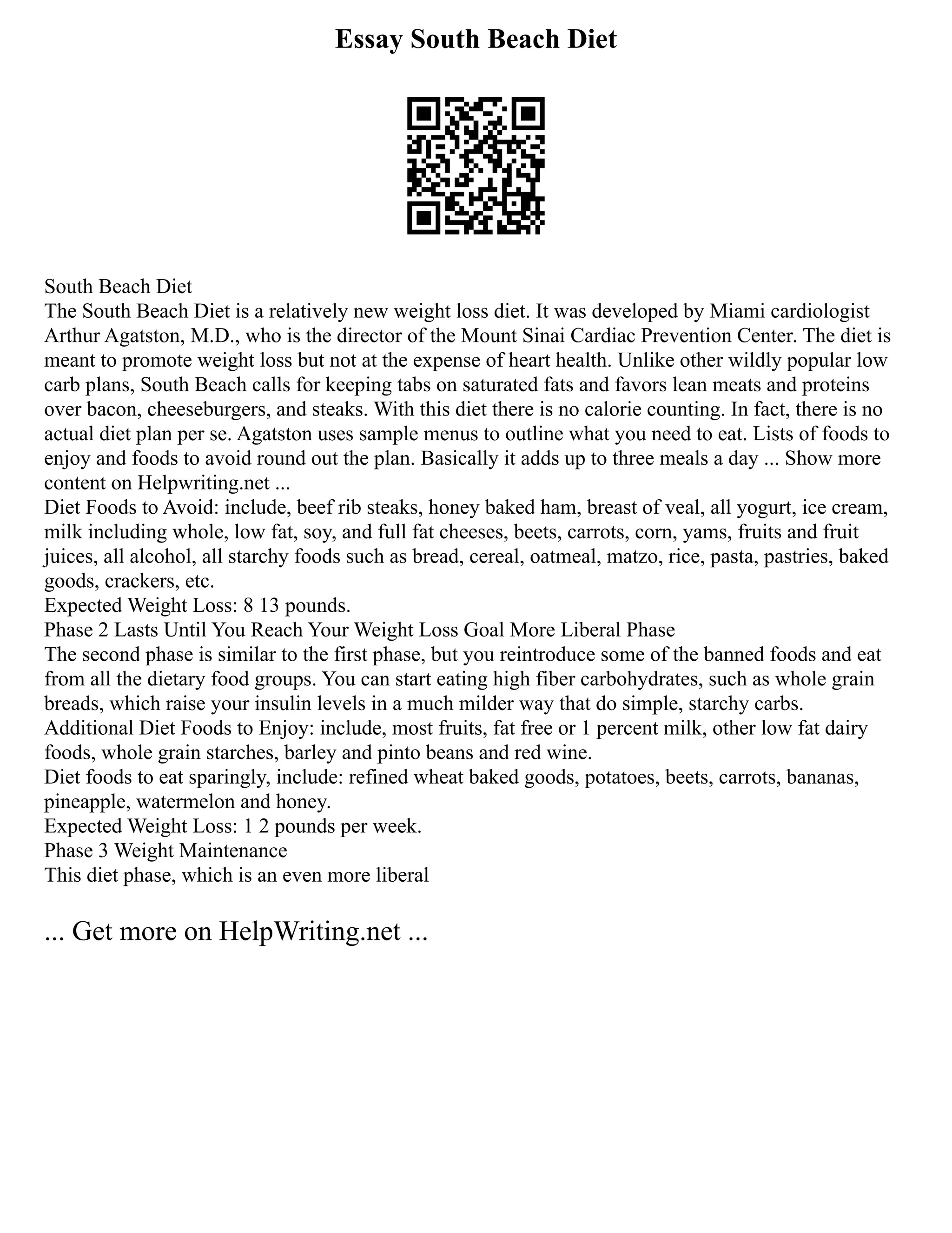 Essay South Beach Diet
South Beach Diet
The South Beach Diet is a relatively new weight loss diet. It was developed by Miami cardiologist
Arthur Agatston, M.D., who is the director of the Mount Sinai Cardiac Prevention Center. The diet is
meant to promote weight loss but not at the expense of heart health. Unlike other wildly popular low
carb plans, South Beach calls for keeping tabs on saturated fats and favors lean meats and proteins
over bacon, cheeseburgers, and steaks. With this diet there is no calorie counting. In fact, there is no
actual diet plan per se. Agatston uses sample menus to outline what you need to eat. Lists of foods to
enjoy and foods to avoid round out the plan. Basically it adds up to three meals a day ... Show more
content on Helpwriting.net ...
Diet Foods to Avoid: include, beef rib steaks, honey baked ham, breast of veal, all yogurt, ice cream,
milk including whole, low fat, soy, and full fat cheeses, beets, carrots, corn, yams, fruits and fruit
juices, all alcohol, all starchy foods such as bread, cereal, oatmeal, matzo, rice, pasta, pastries, baked
goods, crackers, etc.
Expected Weight Loss: 8 13 pounds.
Phase 2 Lasts Until You Reach Your Weight Loss Goal More Liberal Phase
The second phase is similar to the first phase, but you reintroduce some of the banned foods and eat
from all the dietary food groups. You can start eating high fiber carbohydrates, such as whole grain
breads, which raise your insulin levels in a much milder way that do simple, starchy carbs.
Additional Diet Foods to Enjoy: include, most fruits, fat free or 1 percent milk, other low fat dairy
foods, whole grain starches, barley and pinto beans and red wine.
Diet foods to eat sparingly, include: refined wheat baked goods, potatoes, beets, carrots, bananas,
pineapple, watermelon and honey.
Expected Weight Loss: 1 2 pounds per week.
Phase 3 Weight Maintenance
This diet phase, which is an even more liberal
... Get more on HelpWriting.net ...
 