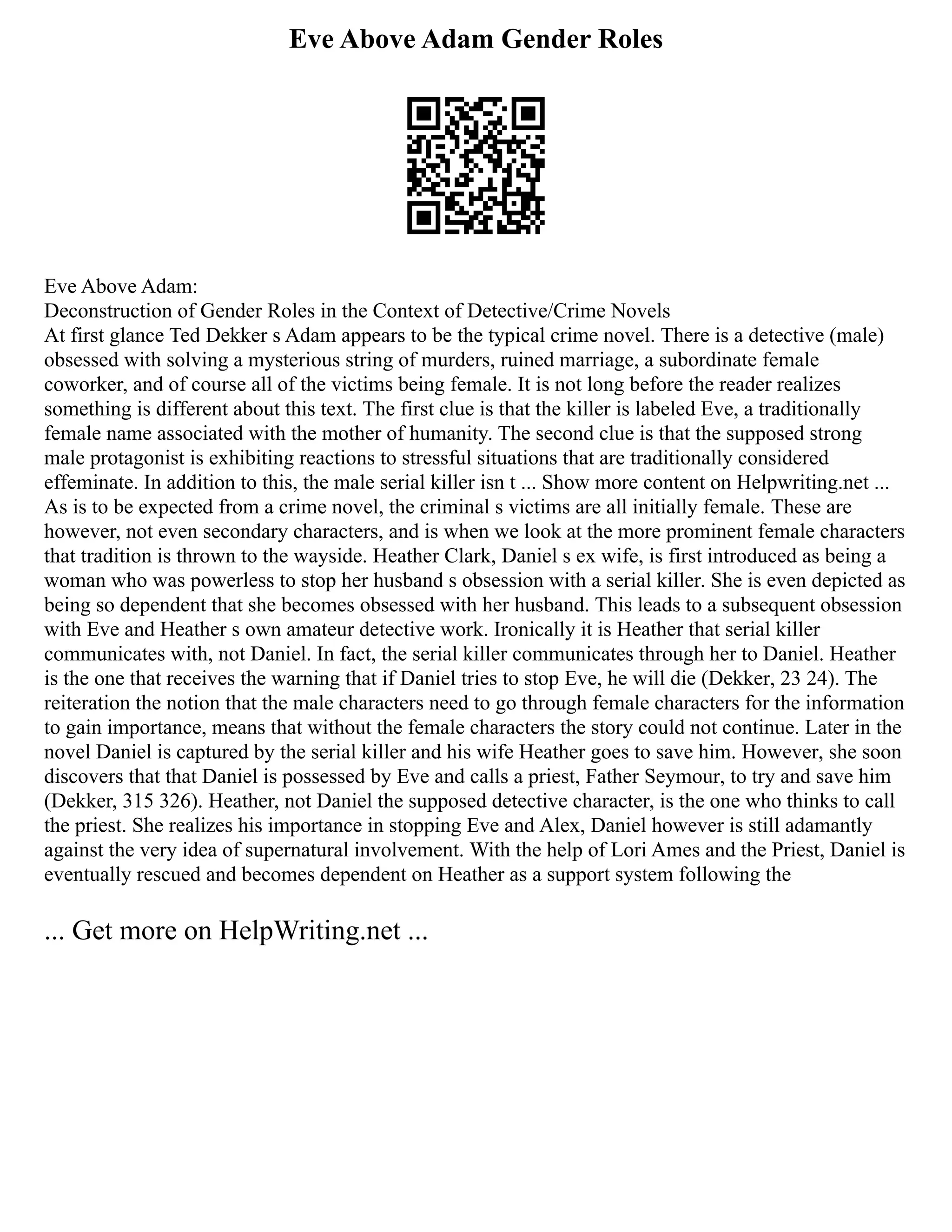 Eve Above Adam Gender Roles
Eve Above Adam:
Deconstruction of Gender Roles in the Context of Detective/Crime Novels
At first glance Ted Dekker s Adam appears to be the typical crime novel. There is a detective (male)
obsessed with solving a mysterious string of murders, ruined marriage, a subordinate female
coworker, and of course all of the victims being female. It is not long before the reader realizes
something is different about this text. The first clue is that the killer is labeled Eve, a traditionally
female name associated with the mother of humanity. The second clue is that the supposed strong
male protagonist is exhibiting reactions to stressful situations that are traditionally considered
effeminate. In addition to this, the male serial killer isn t ... Show more content on Helpwriting.net ...
As is to be expected from a crime novel, the criminal s victims are all initially female. These are
however, not even secondary characters, and is when we look at the more prominent female characters
that tradition is thrown to the wayside. Heather Clark, Daniel s ex wife, is first introduced as being a
woman who was powerless to stop her husband s obsession with a serial killer. She is even depicted as
being so dependent that she becomes obsessed with her husband. This leads to a subsequent obsession
with Eve and Heather s own amateur detective work. Ironically it is Heather that serial killer
communicates with, not Daniel. In fact, the serial killer communicates through her to Daniel. Heather
is the one that receives the warning that if Daniel tries to stop Eve, he will die (Dekker, 23 24). The
reiteration the notion that the male characters need to go through female characters for the information
to gain importance, means that without the female characters the story could not continue. Later in the
novel Daniel is captured by the serial killer and his wife Heather goes to save him. However, she soon
discovers that that Daniel is possessed by Eve and calls a priest, Father Seymour, to try and save him
(Dekker, 315 326). Heather, not Daniel the supposed detective character, is the one who thinks to call
the priest. She realizes his importance in stopping Eve and Alex, Daniel however is still adamantly
against the very idea of supernatural involvement. With the help of Lori Ames and the Priest, Daniel is
eventually rescued and becomes dependent on Heather as a support system following the
... Get more on HelpWriting.net ...
 