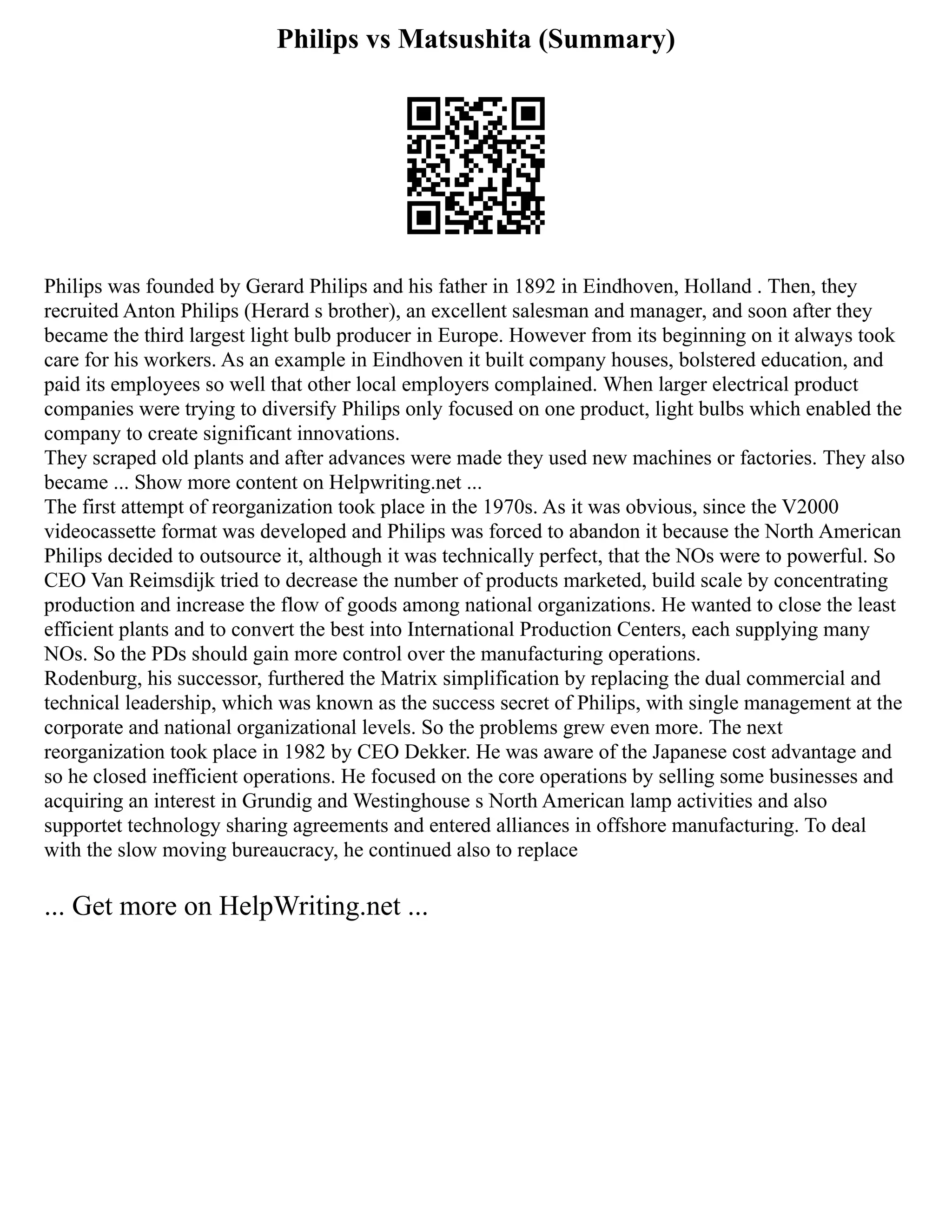Philips vs Matsushita (Summary)
Philips was founded by Gerard Philips and his father in 1892 in Eindhoven, Holland . Then, they
recruited Anton Philips (Herard s brother), an excellent salesman and manager, and soon after they
became the third largest light bulb producer in Europe. However from its beginning on it always took
care for his workers. As an example in Eindhoven it built company houses, bolstered education, and
paid its employees so well that other local employers complained. When larger electrical product
companies were trying to diversify Philips only focused on one product, light bulbs which enabled the
company to create significant innovations.
They scraped old plants and after advances were made they used new machines or factories. They also
became ... Show more content on Helpwriting.net ...
The first attempt of reorganization took place in the 1970s. As it was obvious, since the V2000
videocassette format was developed and Philips was forced to abandon it because the North American
Philips decided to outsource it, although it was technically perfect, that the NOs were to powerful. So
CEO Van Reimsdijk tried to decrease the number of products marketed, build scale by concentrating
production and increase the flow of goods among national organizations. He wanted to close the least
efficient plants and to convert the best into International Production Centers, each supplying many
NOs. So the PDs should gain more control over the manufacturing operations.
Rodenburg, his successor, furthered the Matrix simplification by replacing the dual commercial and
technical leadership, which was known as the success secret of Philips, with single management at the
corporate and national organizational levels. So the problems grew even more. The next
reorganization took place in 1982 by CEO Dekker. He was aware of the Japanese cost advantage and
so he closed inefficient operations. He focused on the core operations by selling some businesses and
acquiring an interest in Grundig and Westinghouse s North American lamp activities and also
supportet technology sharing agreements and entered alliances in offshore manufacturing. To deal
with the slow moving bureaucracy, he continued also to replace
... Get more on HelpWriting.net ...
 