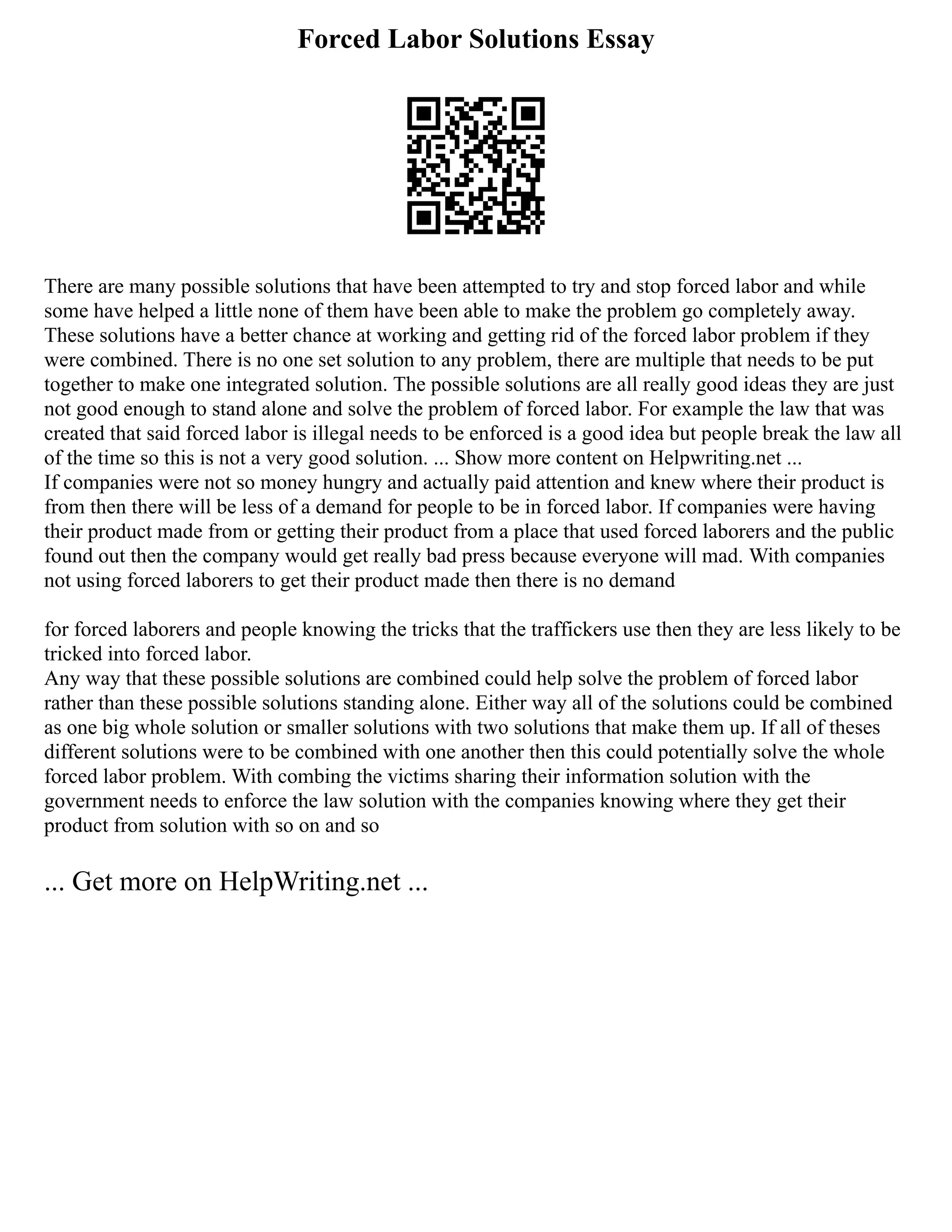 Forced Labor Solutions Essay
There are many possible solutions that have been attempted to try and stop forced labor and while
some have helped a little none of them have been able to make the problem go completely away.
These solutions have a better chance at working and getting rid of the forced labor problem if they
were combined. There is no one set solution to any problem, there are multiple that needs to be put
together to make one integrated solution. The possible solutions are all really good ideas they are just
not good enough to stand alone and solve the problem of forced labor. For example the law that was
created that said forced labor is illegal needs to be enforced is a good idea but people break the law all
of the time so this is not a very good solution. ... Show more content on Helpwriting.net ...
If companies were not so money hungry and actually paid attention and knew where their product is
from then there will be less of a demand for people to be in forced labor. If companies were having
their product made from or getting their product from a place that used forced laborers and the public
found out then the company would get really bad press because everyone will mad. With companies
not using forced laborers to get their product made then there is no demand
for forced laborers and people knowing the tricks that the traffickers use then they are less likely to be
tricked into forced labor.
Any way that these possible solutions are combined could help solve the problem of forced labor
rather than these possible solutions standing alone. Either way all of the solutions could be combined
as one big whole solution or smaller solutions with two solutions that make them up. If all of theses
different solutions were to be combined with one another then this could potentially solve the whole
forced labor problem. With combing the victims sharing their information solution with the
government needs to enforce the law solution with the companies knowing where they get their
product from solution with so on and so
... Get more on HelpWriting.net ...
 