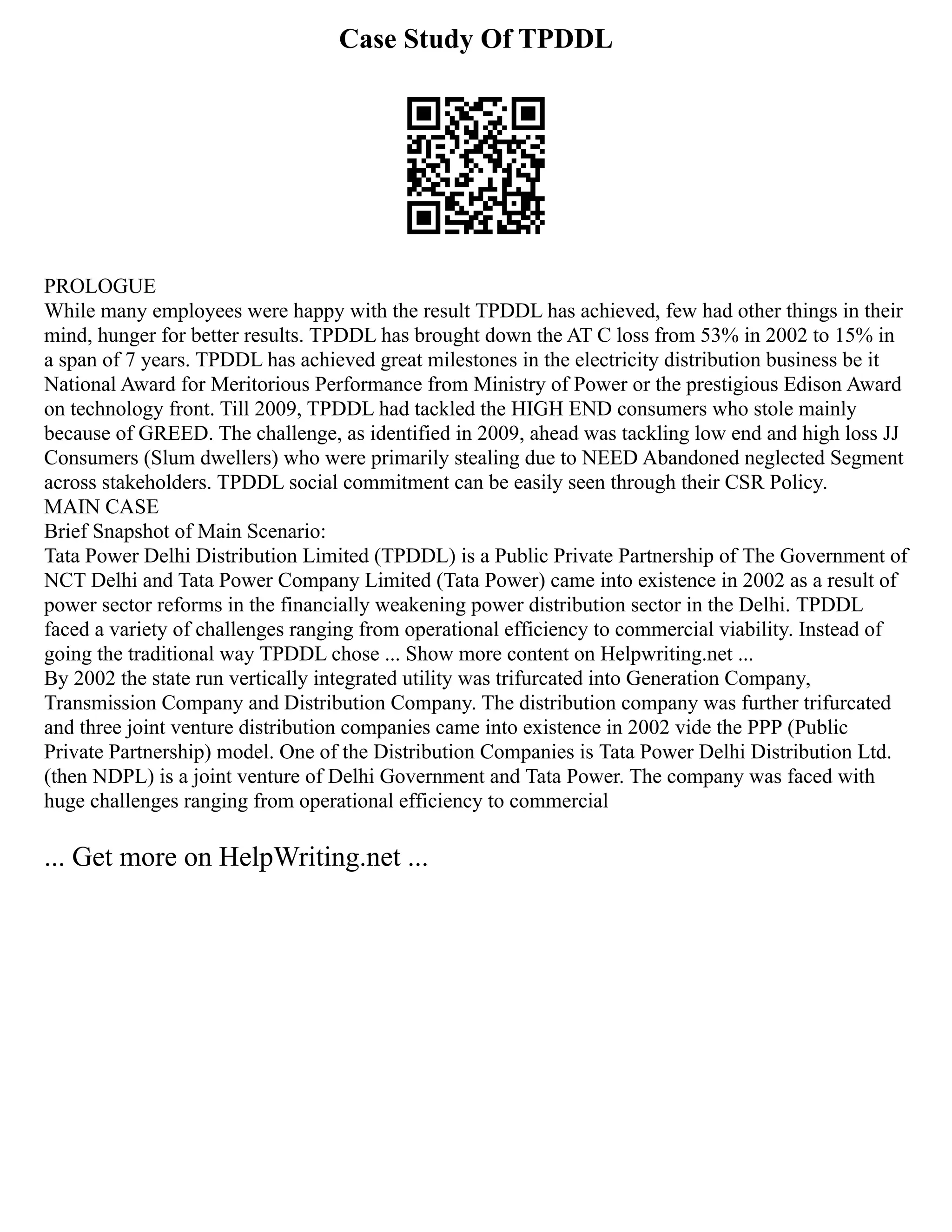 Case Study Of TPDDL
PROLOGUE
While many employees were happy with the result TPDDL has achieved, few had other things in their
mind, hunger for better results. TPDDL has brought down the AT C loss from 53% in 2002 to 15% in
a span of 7 years. TPDDL has achieved great milestones in the electricity distribution business be it
National Award for Meritorious Performance from Ministry of Power or the prestigious Edison Award
on technology front. Till 2009, TPDDL had tackled the HIGH END consumers who stole mainly
because of GREED. The challenge, as identified in 2009, ahead was tackling low end and high loss JJ
Consumers (Slum dwellers) who were primarily stealing due to NEED Abandoned neglected Segment
across stakeholders. TPDDL social commitment can be easily seen through their CSR Policy.
MAIN CASE
Brief Snapshot of Main Scenario:
Tata Power Delhi Distribution Limited (TPDDL) is a Public Private Partnership of The Government of
NCT Delhi and Tata Power Company Limited (Tata Power) came into existence in 2002 as a result of
power sector reforms in the financially weakening power distribution sector in the Delhi. TPDDL
faced a variety of challenges ranging from operational efficiency to commercial viability. Instead of
going the traditional way TPDDL chose ... Show more content on Helpwriting.net ...
By 2002 the state run vertically integrated utility was trifurcated into Generation Company,
Transmission Company and Distribution Company. The distribution company was further trifurcated
and three joint venture distribution companies came into existence in 2002 vide the PPP (Public
Private Partnership) model. One of the Distribution Companies is Tata Power Delhi Distribution Ltd.
(then NDPL) is a joint venture of Delhi Government and Tata Power. The company was faced with
huge challenges ranging from operational efficiency to commercial
... Get more on HelpWriting.net ...
 