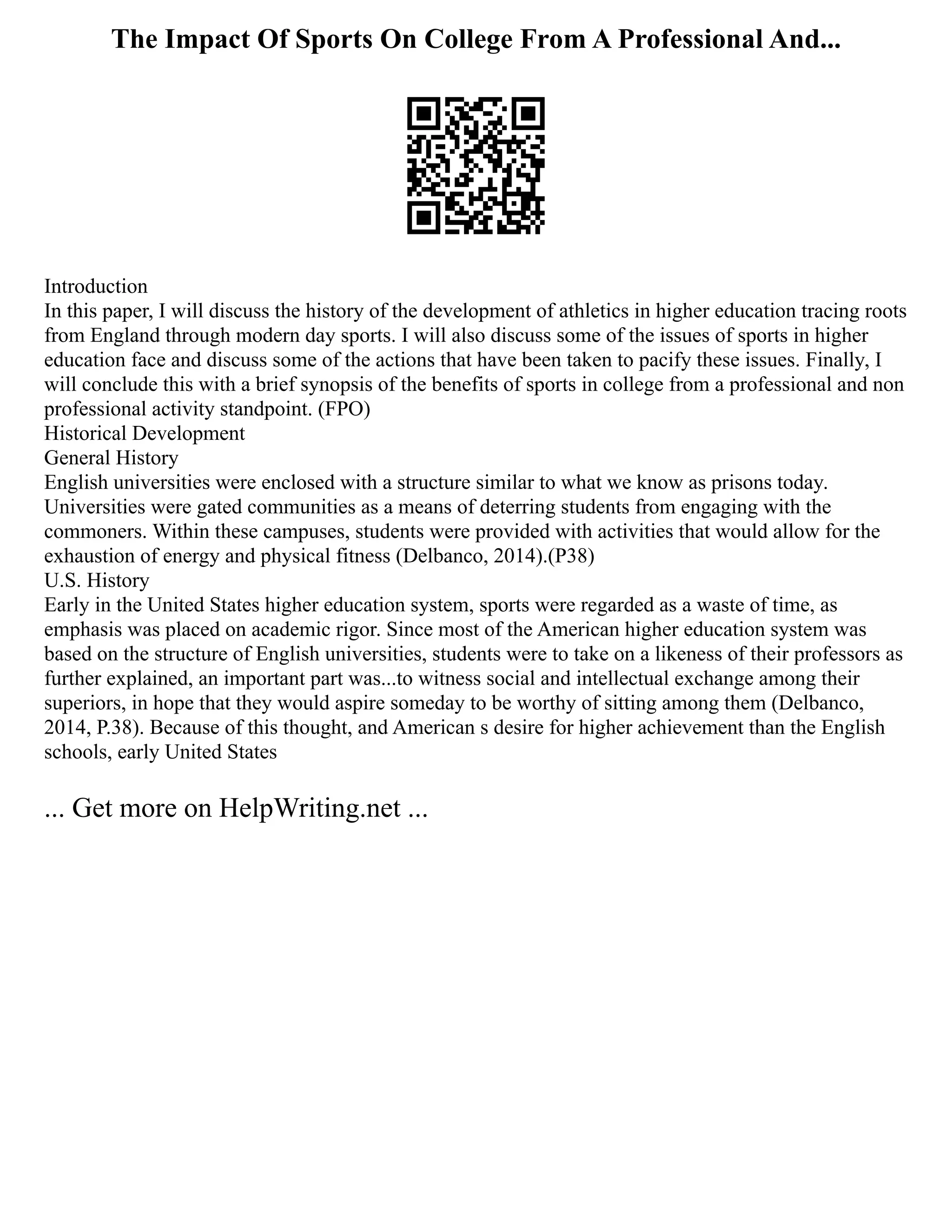 The Impact Of Sports On College From A Professional And...
Introduction
In this paper, I will discuss the history of the development of athletics in higher education tracing roots
from England through modern day sports. I will also discuss some of the issues of sports in higher
education face and discuss some of the actions that have been taken to pacify these issues. Finally, I
will conclude this with a brief synopsis of the benefits of sports in college from a professional and non
professional activity standpoint. (FPO)
Historical Development
General History
English universities were enclosed with a structure similar to what we know as prisons today.
Universities were gated communities as a means of deterring students from engaging with the
commoners. Within these campuses, students were provided with activities that would allow for the
exhaustion of energy and physical fitness (Delbanco, 2014).(P38)
U.S. History
Early in the United States higher education system, sports were regarded as a waste of time, as
emphasis was placed on academic rigor. Since most of the American higher education system was
based on the structure of English universities, students were to take on a likeness of their professors as
further explained, an important part was...to witness social and intellectual exchange among their
superiors, in hope that they would aspire someday to be worthy of sitting among them (Delbanco,
2014, P.38). Because of this thought, and American s desire for higher achievement than the English
schools, early United States
... Get more on HelpWriting.net ...
 