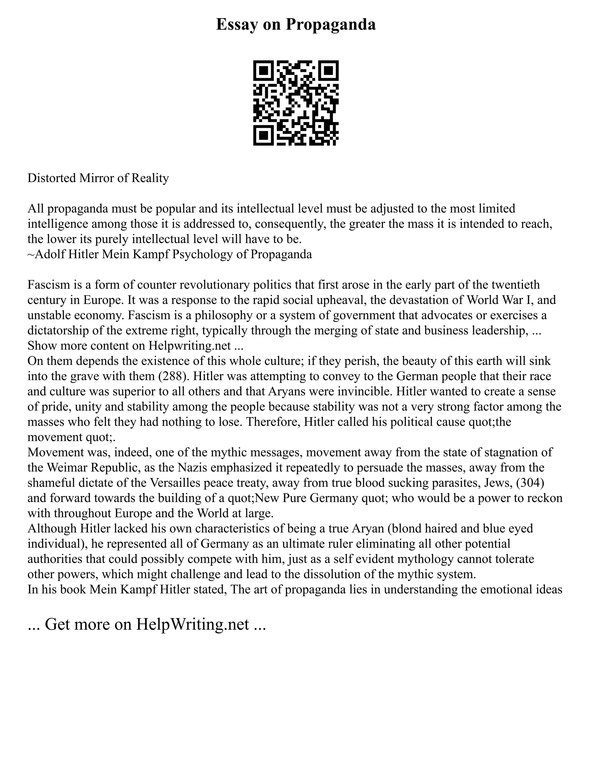 Essay on Propaganda
Distorted Mirror of Reality
All propaganda must be popular and its intellectual level must be adjusted to the most limited
intelligence among those it is addressed to, consequently, the greater the mass it is intended to reach,
the lower its purely intellectual level will have to be.
~Adolf Hitler Mein Kampf Psychology of Propaganda
Fascism is a form of counter revolutionary politics that first arose in the early part of the twentieth
century in Europe. It was a response to the rapid social upheaval, the devastation of World War I, and
unstable economy. Fascism is a philosophy or a system of government that advocates or exercises a
dictatorship of the extreme right, typically through the merging of state and business leadership, ...
Show more content on Helpwriting.net ...
On them depends the existence of this whole culture; if they perish, the beauty of this earth will sink
into the grave with them (288). Hitler was attempting to convey to the German people that their race
and culture was superior to all others and that Aryans were invincible. Hitler wanted to create a sense
of pride, unity and stability among the people because stability was not a very strong factor among the
masses who felt they had nothing to lose. Therefore, Hitler called his political cause quot;the
movement quot;.
Movement was, indeed, one of the mythic messages, movement away from the state of stagnation of
the Weimar Republic, as the Nazis emphasized it repeatedly to persuade the masses, away from the
shameful dictate of the Versailles peace treaty, away from true blood sucking parasites, Jews, (304)
and forward towards the building of a quot;New Pure Germany quot; who would be a power to reckon
with throughout Europe and the World at large.
Although Hitler lacked his own characteristics of being a true Aryan (blond haired and blue eyed
individual), he represented all of Germany as an ultimate ruler eliminating all other potential
authorities that could possibly compete with him, just as a self evident mythology cannot tolerate
other powers, which might challenge and lead to the dissolution of the mythic system.
In his book Mein Kampf Hitler stated, The art of propaganda lies in understanding the emotional ideas
... Get more on HelpWriting.net ...
 