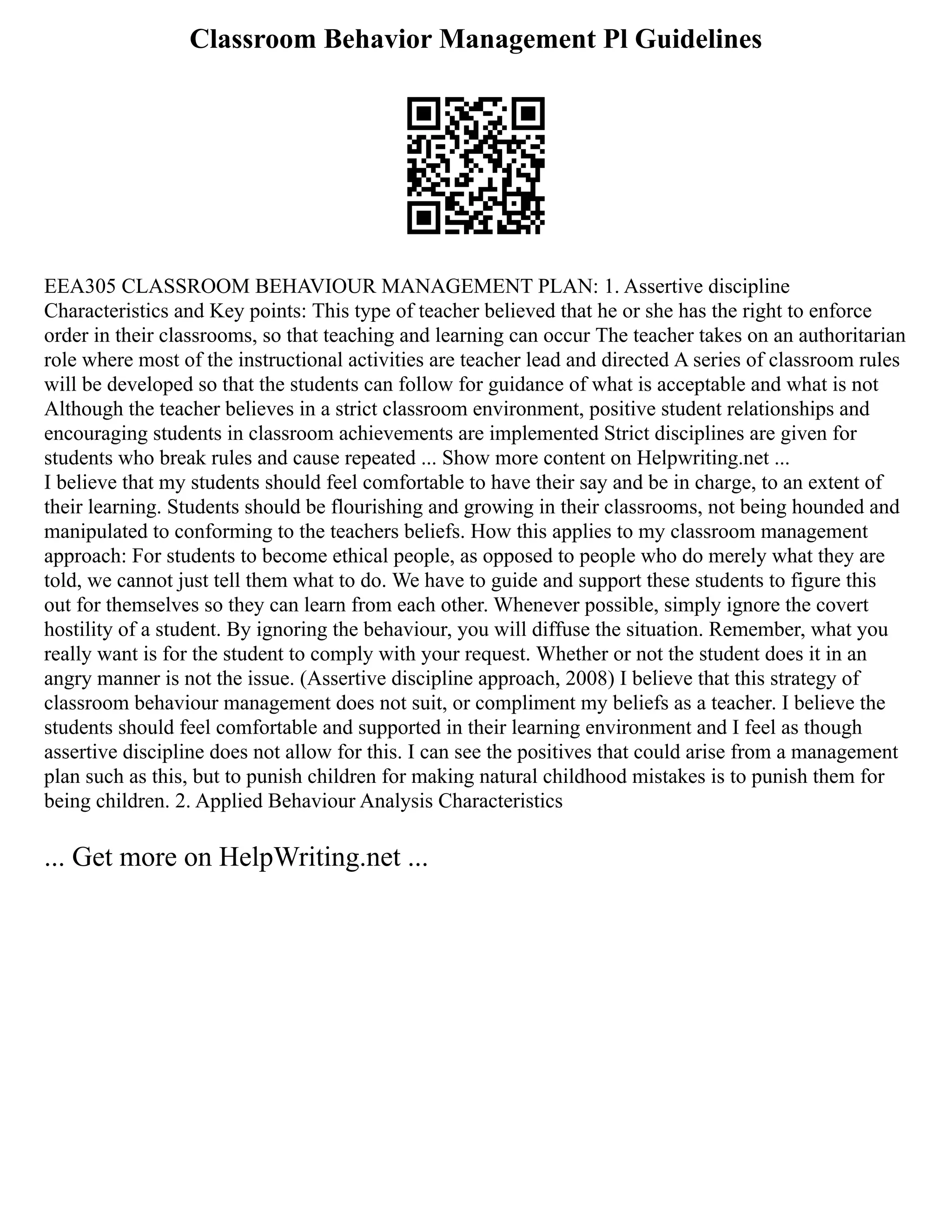 Classroom Behavior Management Pl Guidelines
EEA305 CLASSROOM BEHAVIOUR MANAGEMENT PLAN: 1. Assertive discipline
Characteristics and Key points: This type of teacher believed that he or she has the right to enforce
order in their classrooms, so that teaching and learning can occur The teacher takes on an authoritarian
role where most of the instructional activities are teacher lead and directed A series of classroom rules
will be developed so that the students can follow for guidance of what is acceptable and what is not
Although the teacher believes in a strict classroom environment, positive student relationships and
encouraging students in classroom achievements are implemented Strict disciplines are given for
students who break rules and cause repeated ... Show more content on Helpwriting.net ...
I believe that my students should feel comfortable to have their say and be in charge, to an extent of
their learning. Students should be flourishing and growing in their classrooms, not being hounded and
manipulated to conforming to the teachers beliefs. How this applies to my classroom management
approach: For students to become ethical people, as opposed to people who do merely what they are
told, we cannot just tell them what to do. We have to guide and support these students to figure this
out for themselves so they can learn from each other. Whenever possible, simply ignore the covert
hostility of a student. By ignoring the behaviour, you will diffuse the situation. Remember, what you
really want is for the student to comply with your request. Whether or not the student does it in an
angry manner is not the issue. (Assertive discipline approach, 2008) I believe that this strategy of
classroom behaviour management does not suit, or compliment my beliefs as a teacher. I believe the
students should feel comfortable and supported in their learning environment and I feel as though
assertive discipline does not allow for this. I can see the positives that could arise from a management
plan such as this, but to punish children for making natural childhood mistakes is to punish them for
being children. 2. Applied Behaviour Analysis Characteristics
... Get more on HelpWriting.net ...
 