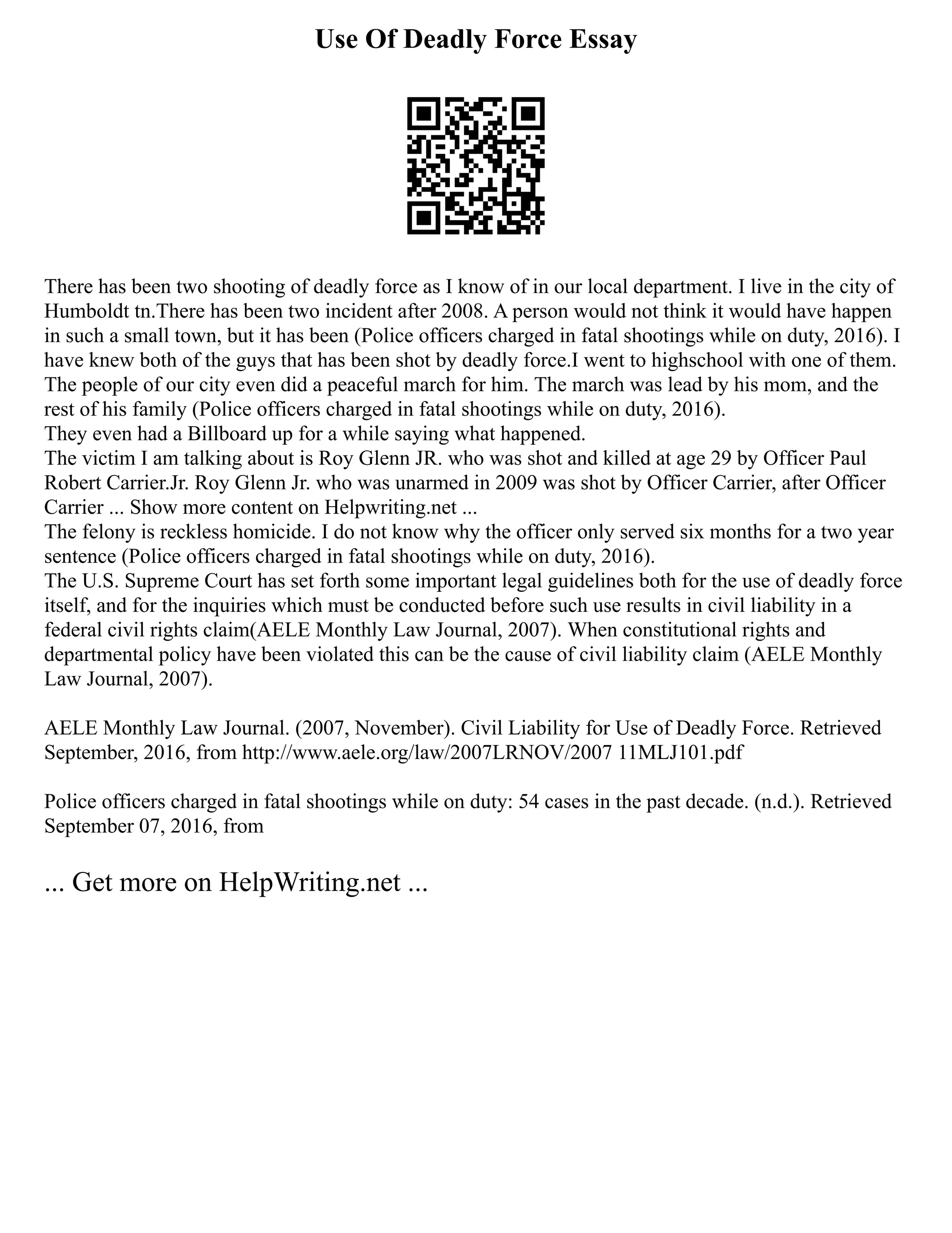 Use Of Deadly Force Essay
There has been two shooting of deadly force as I know of in our local department. I live in the city of
Humboldt tn.There has been two incident after 2008. A person would not think it would have happen
in such a small town, but it has been (Police officers charged in fatal shootings while on duty, 2016). I
have knew both of the guys that has been shot by deadly force.I went to highschool with one of them.
The people of our city even did a peaceful march for him. The march was lead by his mom, and the
rest of his family (Police officers charged in fatal shootings while on duty, 2016).
They even had a Billboard up for a while saying what happened.
The victim I am talking about is Roy Glenn JR. who was shot and killed at age 29 by Officer Paul
Robert Carrier.Jr. Roy Glenn Jr. who was unarmed in 2009 was shot by Officer Carrier, after Officer
Carrier ... Show more content on Helpwriting.net ...
The felony is reckless homicide. I do not know why the officer only served six months for a two year
sentence (Police officers charged in fatal shootings while on duty, 2016).
The U.S. Supreme Court has set forth some important legal guidelines both for the use of deadly force
itself, and for the inquiries which must be conducted before such use results in civil liability in a
federal civil rights claim(AELE Monthly Law Journal, 2007). When constitutional rights and
departmental policy have been violated this can be the cause of civil liability claim (AELE Monthly
Law Journal, 2007).
AELE Monthly Law Journal. (2007, November). Civil Liability for Use of Deadly Force. Retrieved
September, 2016, from http://www.aele.org/law/2007LRNOV/2007 11MLJ101.pdf
Police officers charged in fatal shootings while on duty: 54 cases in the past decade. (n.d.). Retrieved
September 07, 2016, from
... Get more on HelpWriting.net ...
 