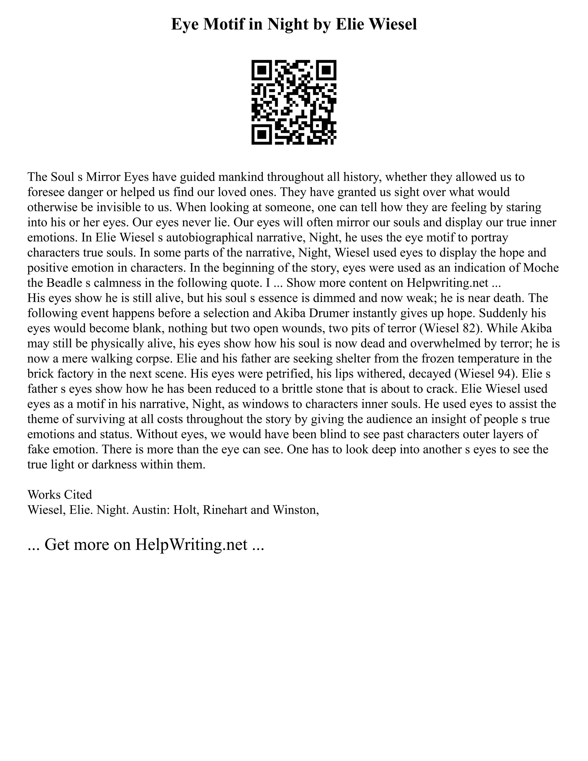 Eye Motif in Night by Elie Wiesel
The Soul s Mirror Eyes have guided mankind throughout all history, whether they allowed us to
foresee danger or helped us find our loved ones. They have granted us sight over what would
otherwise be invisible to us. When looking at someone, one can tell how they are feeling by staring
into his or her eyes. Our eyes never lie. Our eyes will often mirror our souls and display our true inner
emotions. In Elie Wiesel s autobiographical narrative, Night, he uses the eye motif to portray
characters true souls. In some parts of the narrative, Night, Wiesel used eyes to display the hope and
positive emotion in characters. In the beginning of the story, eyes were used as an indication of Moche
the Beadle s calmness in the following quote. I ... Show more content on Helpwriting.net ...
His eyes show he is still alive, but his soul s essence is dimmed and now weak; he is near death. The
following event happens before a selection and Akiba Drumer instantly gives up hope. Suddenly his
eyes would become blank, nothing but two open wounds, two pits of terror (Wiesel 82). While Akiba
may still be physically alive, his eyes show how his soul is now dead and overwhelmed by terror; he is
now a mere walking corpse. Elie and his father are seeking shelter from the frozen temperature in the
brick factory in the next scene. His eyes were petrified, his lips withered, decayed (Wiesel 94). Elie s
father s eyes show how he has been reduced to a brittle stone that is about to crack. Elie Wiesel used
eyes as a motif in his narrative, Night, as windows to characters inner souls. He used eyes to assist the
theme of surviving at all costs throughout the story by giving the audience an insight of people s true
emotions and status. Without eyes, we would have been blind to see past characters outer layers of
fake emotion. There is more than the eye can see. One has to look deep into another s eyes to see the
true light or darkness within them.
Works Cited
Wiesel, Elie. Night. Austin: Holt, Rinehart and Winston,
... Get more on HelpWriting.net ...
 