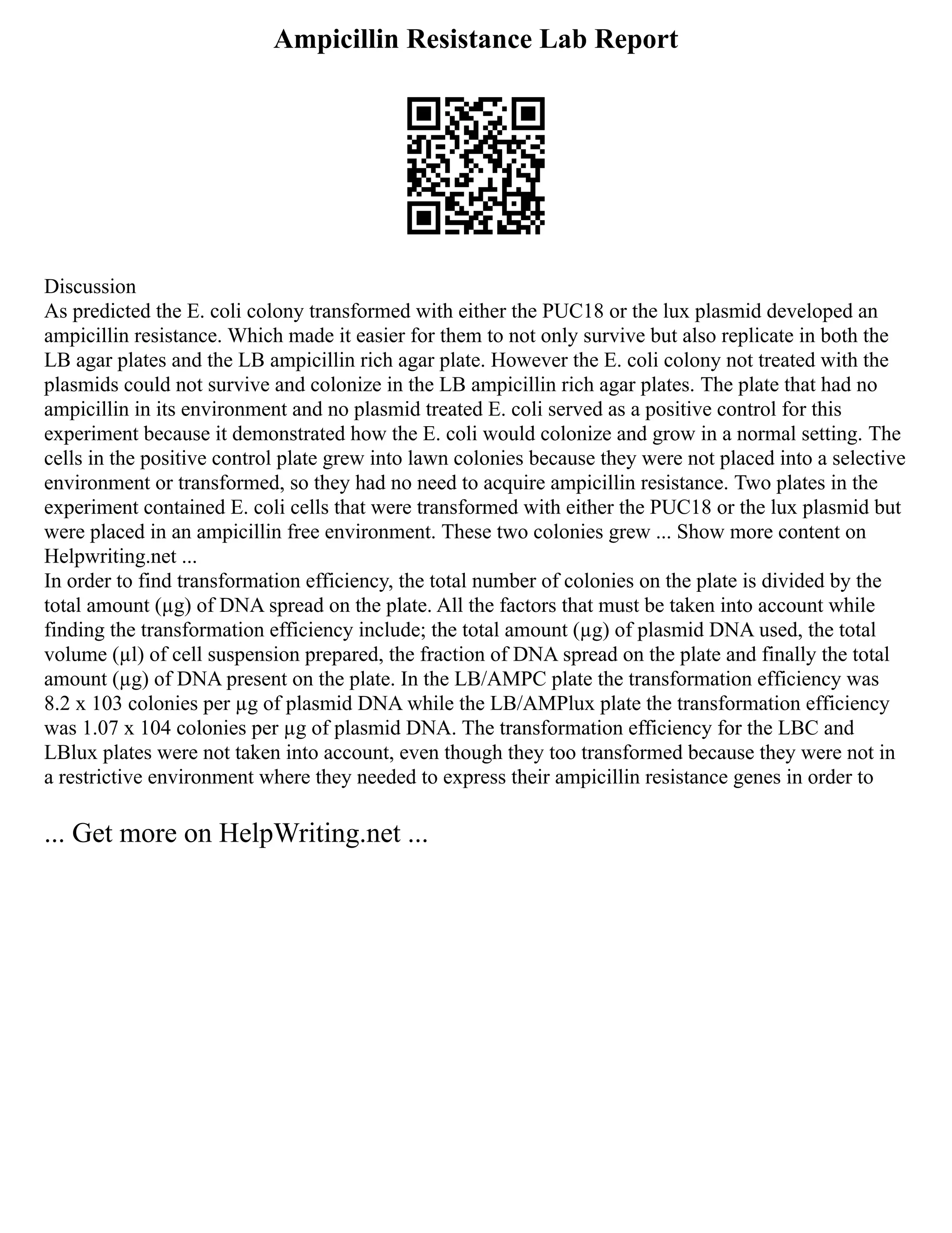 Ampicillin Resistance Lab Report
Discussion
As predicted the E. coli colony transformed with either the PUC18 or the lux plasmid developed an
ampicillin resistance. Which made it easier for them to not only survive but also replicate in both the
LB agar plates and the LB ampicillin rich agar plate. However the E. coli colony not treated with the
plasmids could not survive and colonize in the LB ampicillin rich agar plates. The plate that had no
ampicillin in its environment and no plasmid treated E. coli served as a positive control for this
experiment because it demonstrated how the E. coli would colonize and grow in a normal setting. The
cells in the positive control plate grew into lawn colonies because they were not placed into a selective
environment or transformed, so they had no need to acquire ampicillin resistance. Two plates in the
experiment contained E. coli cells that were transformed with either the PUC18 or the lux plasmid but
were placed in an ampicillin free environment. These two colonies grew ... Show more content on
Helpwriting.net ...
In order to find transformation efficiency, the total number of colonies on the plate is divided by the
total amount (µg) of DNA spread on the plate. All the factors that must be taken into account while
finding the transformation efficiency include; the total amount (µg) of plasmid DNA used, the total
volume (µl) of cell suspension prepared, the fraction of DNA spread on the plate and finally the total
amount (µg) of DNA present on the plate. In the LB/AMPC plate the transformation efficiency was
8.2 x 103 colonies per µg of plasmid DNA while the LB/AMPlux plate the transformation efficiency
was 1.07 x 104 colonies per µg of plasmid DNA. The transformation efficiency for the LBC and
LBlux plates were not taken into account, even though they too transformed because they were not in
a restrictive environment where they needed to express their ampicillin resistance genes in order to
... Get more on HelpWriting.net ...
 