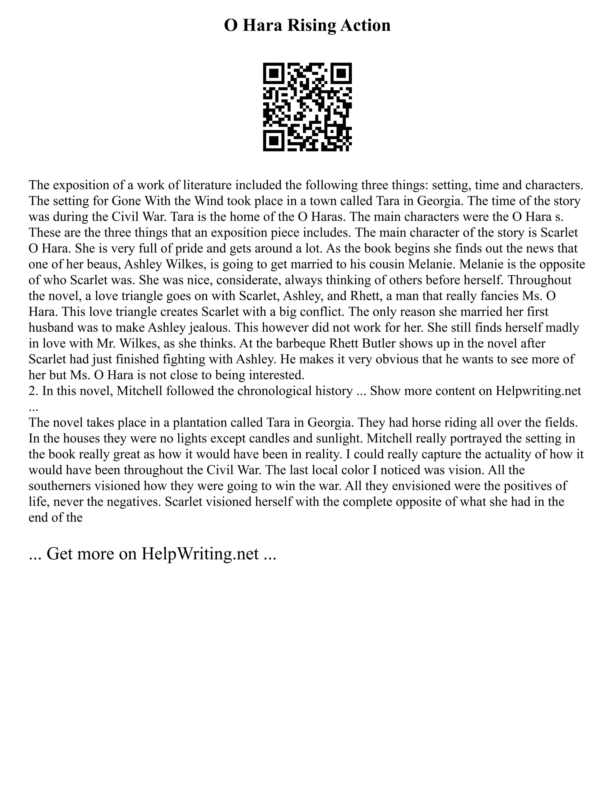 O Hara Rising Action
The exposition of a work of literature included the following three things: setting, time and characters.
The setting for Gone With the Wind took place in a town called Tara in Georgia. The time of the story
was during the Civil War. Tara is the home of the O Haras. The main characters were the O Hara s.
These are the three things that an exposition piece includes. The main character of the story is Scarlet
O Hara. She is very full of pride and gets around a lot. As the book begins she finds out the news that
one of her beaus, Ashley Wilkes, is going to get married to his cousin Melanie. Melanie is the opposite
of who Scarlet was. She was nice, considerate, always thinking of others before herself. Throughout
the novel, a love triangle goes on with Scarlet, Ashley, and Rhett, a man that really fancies Ms. O
Hara. This love triangle creates Scarlet with a big conflict. The only reason she married her first
husband was to make Ashley jealous. This however did not work for her. She still finds herself madly
in love with Mr. Wilkes, as she thinks. At the barbeque Rhett Butler shows up in the novel after
Scarlet had just finished fighting with Ashley. He makes it very obvious that he wants to see more of
her but Ms. O Hara is not close to being interested.
2. In this novel, Mitchell followed the chronological history ... Show more content on Helpwriting.net
...
The novel takes place in a plantation called Tara in Georgia. They had horse riding all over the fields.
In the houses they were no lights except candles and sunlight. Mitchell really portrayed the setting in
the book really great as how it would have been in reality. I could really capture the actuality of how it
would have been throughout the Civil War. The last local color I noticed was vision. All the
southerners visioned how they were going to win the war. All they envisioned were the positives of
life, never the negatives. Scarlet visioned herself with the complete opposite of what she had in the
end of the
... Get more on HelpWriting.net ...
 