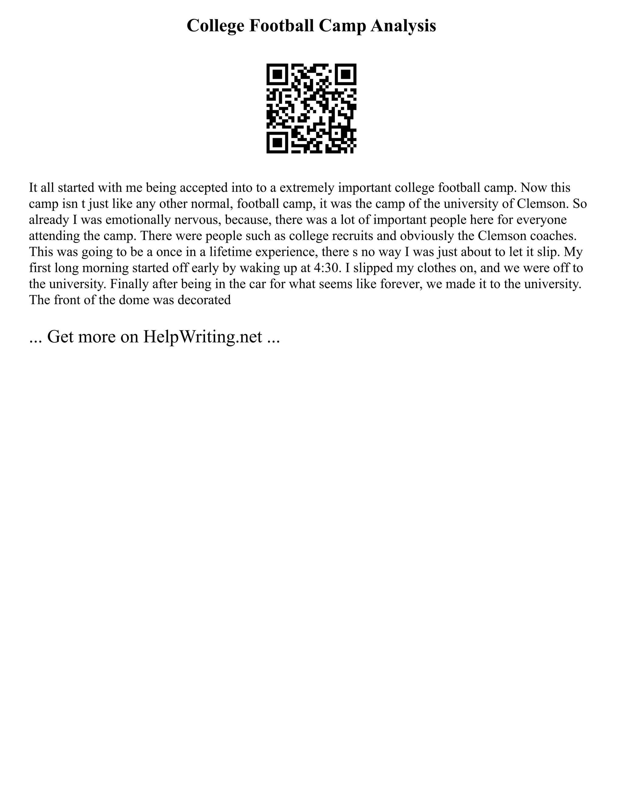 College Football Camp Analysis
It all started with me being accepted into to a extremely important college football camp. Now this
camp isn t just like any other normal, football camp, it was the camp of the university of Clemson. So
already I was emotionally nervous, because, there was a lot of important people here for everyone
attending the camp. There were people such as college recruits and obviously the Clemson coaches.
This was going to be a once in a lifetime experience, there s no way I was just about to let it slip. My
first long morning started off early by waking up at 4:30. I slipped my clothes on, and we were off to
the university. Finally after being in the car for what seems like forever, we made it to the university.
The front of the dome was decorated
... Get more on HelpWriting.net ...
 